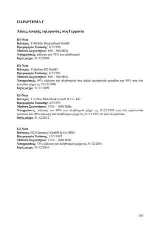 ΠΑΡΑΡΤΗΜΑ Γ 
Άδειες κινητής τηλεφωνίας στη Γερμανία 
D1-Netz 
Κάτοχος: T-Mobile Deutschland GmbH 
Ημερομηνία Έκδοσης: 6/7/1990 
Μπάντα Συχνοτήτων: 890 – 960 MΗz 
Υποχρεώσεις: κάλυψη του 75% του πληθυσμού 
Ισχύς μέχρι: 31/12/2009 
D2-Netz 
Κάτοχος: Vodafone D2 GmbH 
Ημερομηνία Έκδοσης: 6/7/1991 
Μπάντα Συχνοτήτων: 890 – 960 MΗz 
Υποχρεώσεις: 94% κάλυψη του πληθυσμού στα παλιά ομόσπονδα κρατίδια και 90% στα νέα 
κρατίδια μέχρι τις 31/12/1994 
Ισχύς μέχρι: 31/12/2009 
Ε1-Netz 
Κάτοχος: T E-Plus Mobilfunk GmbH & Co. KG 
Ημερομηνία Έκδοσης: 4/5/1993 
Μπάντα Συχνοτήτων: 1710 – 1880 MΗz 
Υποχρεώσεις: κάλυψη του 88% του πληθυσμού μέχρι τις 31/12/1995 στα νέα ομόσπονδα 
κρατίδια και 98% κάλυψη του πληθυσμού μέχρι τις 31/12/1997 σε όλα τα κρατίδια 
Ισχύς μέχρι: 31/12/2012 
Ε2-Netz 
Κάτοχος: O2 (Germany) GmbH & Co OHG 
Ημερομηνία Έκδοσης: 15/5/1997 
Μπάντα Συχνοτήτων: 1710 – 1880 MΗz 
Υποχρεώσεις: 75% κάλυψη του πληθυσμού μέχρι τις 31/12/2001 
Ισχύς μέχρι: 31/12/2016 
103 
 