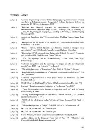 Αναφορές – Άρθρα 
[Άρθρο. 1] “Ανάγκη Δημιουργίας Ενιαίου Φορέα Παραγωγής Τηλεπικοινωνιακού Υλικού 
και Παροχής Τηλεπικοινωνιακών Υπηρεσιών”, Κ. Εμμ. Κιουλάφας άρθρο στην 
εφημερίδα ΤΟ ΒΗΜΑ, Φεβρουάριος 2002 
[Άρθρο. 2] “Ποιοτική και ποσοτική ανάλυση της αναμενόμενης ανάπτυξης των 
τηλεπικοινωνιακών υπηρεσιών στην Ελλάδα”, Μελέτη ΕΕΤΤ, Α. Ατλάσης, Α. 
Ζάκας, Φ. Λαζαράκης, Μ. Λάμπρου, Ζ. Λιούπας, Ι. Ρουσάκη, Ε. Πρωτονοτάριος, 
Οκτώβριος 1999 
[Άρθρο. 3] Autorite de Regulation des Telecommunication, République Française, Annual Report 
1997 
[Άρθρο. 4] “Deregulation and the welfare of the less well off”, International Journal of Social 
Economics, J. W. Nevile 
[Άρθρο. 5] “France Telecom, British Telecom and Deutsche Telekom’s strategies since 
deregulation”, May 2000, Renata Andrade, Lauren Flashner, Eileen Pun 
[Άρθρο. 6] “Comparison of Telecommunication Between the US and Germany”, Economics 
of Regulation 1998, David Loomis, Eylem Yildirim 
[Άρθρο. 7] “2001, έτος ορόσημο για τις τηλεπικοινωνίες”, ΕΕΤΤ Μάιος 2002, Εμμ. 
Γιακουμάκης 
[Άρθρο. 8] “Telecom Deregulation and the Economy: The impact on jobs, investment and 
growth”, Jan. 2003, J. A. Eisenach, T. M. Lenard 
[Άρθρο. 9] “The political economy of deregulation”, Feb. 2003, A. Alesina, F. Giavazzi 
[Άρθρο. 10] “Regulation and the development of electronic communications in Europe”, Feb. 
2002, Jordi Gual 
[Άρθρο. 11] “Telecom Deregualtion fails to lower rates”, Article in InfoWorld, Dec 1999, 
Elizabeth de Bony 
[Άρθρο. 12] OECD Observer, The Brave New World Of Telecommunication, Dec- Jan 1990 
[Άρθρο. 13] Eurostat, “ Telecommunication Indicators In The Eurostat Area 2001” 
[Άρθρο. 14] “Phone Dinosaurs face extinction as telecompetitors march on”, Mail on Sunday 
(London) May 9, 1993. 
[Άρθρο. 15] “Wrong number/implications of The British Telecom flotation”, The Guardian 
(London), December 6, 1984. 
[Άρθρο. 16] “1992 will hit UK telecom makers”, Financial Times (London, UK), April 11, 
1988. 
[Άρθρο. 17] “Telecom Deregulation in Europe”, Feb 1998, Article in Ps-Consultants, UK 
[Άρθρο. 18] DEUTSCHE TELECOM, 1997 financial year 
[Άρθρο. 19] DEUTSCHE TELECOM, 1998 financial year 
[Άρθρο. 20] Sector Analysis, “German Telecommunication Market”, October 6, 1998 
[Άρθρο. 21] Andrew Adonis in the Financial Times for 15 June 1994 “Monopoly and 
Competition in British Telecommunications” 
106 
 