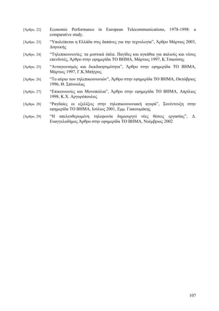 [Άρθρο. 22] Economic Performance in European Telecommunications, 1978-1998: a 
comparative study. 
[Άρθρο. 23] “Υπολείπεται η Ελλάδα στις δαπάνες για την τεχνολογία”, Άρθρο Μάρτιος 2003, 
Διηνεκής 
[Άρθρο. 24] “Τηλεπικοινωνίες: τα μυστικά όπλα. Παγίδες και αγκάθια για παλιούς και νέους 
επενδυτές, Άρθρο στην εφημερίδα ΤΟ ΒΗΜΑ, Μάρτιος 1997, Κ.Τσαούσης 
[Άρθρο. 25] “Ανταγωνισμός και διεκδικησιμότητα”, Άρθρο στην εφημερίδα ΤΟ ΒΗΜΑ, 
Μάρτιος 1997, Γ.Κ.Μπήτρος 
[Άρθρο. 26] “Το αύριο των τηλεπικοινωνιών”, Άρθρο στην εφημερίδα ΤΟ ΒΗΜΑ, Οκτώβριος 
1996, Θ. Σπίνουλας 
[Άρθρο. 27] “Επικοινωνίες και Μονοπώλια”, Άρθρο στην εφημερίδα ΤΟ ΒΗΜΑ, Απρίλιος 
1998, Κ.Χ. Αργυρόπουλος 
[Άρθρο. 28] “Ραγδαίες οι εξελίξεις στην τηλεπικοινωνιακή αγορά”, Συνέντευξη στην 
εφημερίδα ΤΟ ΒΗΜΑ, Ιούλιος 2001, Εμμ. Γιακουμάκης 
[Άρθρο. 29] “Η απελευθερωμένη τηλεφωνία δημιουργεί νέες θέσεις εργασίας”, Δ. 
Ευαγγελοδήμος Άρθρο στην εφημερίδα ΤΟ ΒΗΜΑ, Νοέμβριος 2002 
107 
 