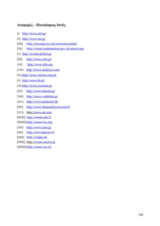 Αναφορές – Παγκόσμιος Ιστός 
[I] http://www.eet t .gr 
[II] http :// www . ote . gr 
[III] http://europa.eu.int/comm/eurostat/ 
[IV] http://www.eudatashop.gov.uk/about.asp 
[V] http://tovima.dolnet.gr 
[VI] http://www.enet.gr/ 
[VII] http://www.alts.org 
[VIII] http://www.analysys.com 
[IX] http :// www . ofcom . com.uk 
[X] http://www.bt.uk 
[XI] http://www.cosmote.gr 
[XII] http://www.telestet.gr 
[XIII] http://www.vodafone.gr 
[XIV] http://www.telekom3.de 
[XV] http://www.francetelecom.com/fr 
[XVI] http:// www.att.com 
[XVII] http://www.etsi.fr 
[XVIII] http://www.itu.org 
[XIX] http://www.yme.gr 
[XX] http://art-telecom.fr 
[XXI] http://regtp.de 
[XXII] http:// www.oecd.org 
[XXIII] http://www.itu.int 
108 
 