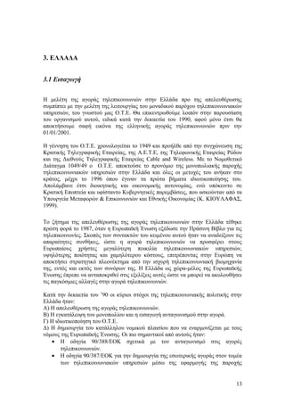 3. ΕΛΛΑΔΑ 
3.1 Εισαγωγή 
Η μελέτη της αγοράς τηλεπικοινωνιών στην Ελλάδα προ της απελευθέρωσης 
συμπίπτει με την μελέτη της λειτουργίας του μοναδικού παρόχου τηλεπικοινωνιακών 
υπηρεσιών, του γνωστού μας Ο.Τ.Ε. Θα επικεντρωθούμε λοιπόν στην παρουσίαση 
του οργανισμού αυτού, ειδικά κατά την δεκαετία του 1990, αφού μόνο έτσι θα 
αποκτήσουμε σαφή εικόνα της ελληνικής αγοράς τηλεπικοινωνιών πριν την 
01/01/2001. 
Η γέννηση του Ο.Τ.Ε. χρονολογείται το 1949 και προήλθε από την συγχώνευση της 
Κρατικής Τηλεγραφικής Εταιρείας, της A.E.T.E, της Τηλεφωνικής Εταιρείας Ρόδου 
και της Διεθνούς Τηλεγραφικής Εταιρείας Cable and Wireless. Με το Νομοθετικό 
Διάταγμα 1049/49 ο Ο.Τ.Ε. αποκτούσε το προνόμιο της μονοπωλιακής παροχής 
τηλεπικοινωνιακών υπηρεσιών στην Ελλάδα και όλες οι μετοχές του ανήκαν στο 
κράτος, μέχρι το 1996 όπου έγιναν τα πρώτα βήματα ιδιωτικοποίησης του. 
Απολάμβανε έτσι διοικητικής και οικονομικής αυτονομίας, ενώ υπόκειντο σε 
Κρατική Εποπτεία και υφίσταντο Κυβερνητικές παρεμβάσεις, που ασκούνταν από τα 
Υπουργεία Μεταφορών & Επικοινωνιών και Εθνικής Οικονομίας (Κ. ΚΙΟΥΛΑΦΑΣ, 
1999). 
Το ζήτημα της απελευθέρωσης της αγοράς τηλεπικοινωνιών στην Ελλάδα τέθηκε 
πρώτη φορά το 1987, όταν η Ευρωπαϊκή Ένωση εξέδωσε την Πράσινη Βίβλο για τις 
τηλεπικοινωνίες. Σκοπός των συντακτών του κειμένου αυτού ήταν να αναδείξουν τις 
απαραίτητες συνθήκες, ώστε η αγορά τηλεπικοινωνιών να προσφέρει στους 
Ευρωπαίους χρήστες μεγαλύτερη ποικιλία τηλεπικοινωνιακών υπηρεσιών, 
υψηλότερης ποιότητας και χαμηλότερου κόστους, επιτρέποντας στην Ευρώπη να 
αποκτήσει στρατηγικό πλεονέκτημα από την ισχυρή τηλεπικοινωνιακή βιομηχανία 
της, εντός και εκτός των συνόρων της. Η Ελλάδα ως χώρα-μέλος της Ευρωπαϊκής 
Ένωσης έπρεπε να ανταποκριθεί στις εξελίξεις αυτές ώστε να μπορεί να ακολουθήσει 
τις παγκόσμιες αλλαγές στην αγορά τηλεπικοινωνιών. 
Κατά την δεκαετία του ’90 οι κύριοι στόχοι της τηλεπικοινωνιακής πολιτικής στην 
Ελλάδα ήταν: 
Α) Η απελευθέρωση της αγοράς τηλεπικοινωνιών. 
Β) Η εγκατάλειψη του μονοπωλίου και η εισαγωγή ανταγωνισμού στην αγορά. 
Γ) Η ιδιωτικοποίηση του Ο.Τ.Ε. 
Δ) Η δημιουργία του κατάλληλου νομικού πλαισίου που να εναρμονίζεται με τους 
νόμους της Ευρωπαϊκής Ένωσης. Οι πιο σημαντικοί από αυτούς ήταν: 
· Η οδηγία 90/388/ΕΟΚ σχετικά με τον ανταγωνισμό στις αγορές 
τηλεπικοινωνιών. 
· Η οδηγία 90/387/ΕΟΚ για την δημιουργία της εσωτερικής αγοράς στον τομέα 
των τηλεπικοινωνιακών υπηρεσιών μέσω της εφαρμογής της παροχής 
13 
 