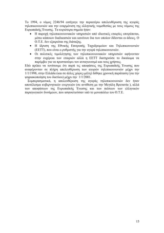 Το 1994, ο νόμος 2246/94 εισήγαγε την περαιτέρω απελευθέρωση της αγοράς 
τηλεπικοινωνιών και την εναρμόνιση της ελληνικής νομοθεσίας με τους νόμους της 
Ευρωπαϊκής Ένωσης. Τα κυριότερα σημεία ήταν: 
· Η παροχή τηλεπικοινωνιακών υπηρεσιών από ιδιωτικές εταιρίες επιτρέπεται, 
μέσω κάποιων διαδικασιών και κανόνων δια των οποίων δίδονται οι άδειες. Ο 
O.T.E. δεν εξαιρείται της διάταξης. 
· Η ίδρυση της Εθνικής Επιτροπής Ταχυδρομείων και Τηλεπικοινωνιών 
(ΕΕΤΤ), που είναι ο ρυθμιστής για την αγορά τηλεπικοινωνιών. 
· Οι πολιτικές τιμολόγησης των τηλεπικοινωνιακών υπηρεσιών αφήνονταν 
στην ευχέρεια των εταιριών αλλά η ΕΕΤΤ διατηρούσε το δικαίωμα να 
παρέμβει για να προστατέψει τον ανταγωνισμό και τους χρήστες. 
Εδώ πρέπει να τονίσουμε ότι παρά τις αποφάσεις της Ευρωπαϊκής Ένωσης που 
αναφέρονταν σε πλήρη απελευθέρωση των αγορών τηλεπικοινωνιών μέχρι την 
1/1/1998, στην Ελλάδα (και σε άλλες χώρες-μέλη) δόθηκε χρονική παράταση (για την 
ψηφιακοποίηση του δικτύου) μέχρι την 1/1/2001. 
Συμπερασματικά, η απελευθέρωση της αγοράς τηλεπικοινωνιών δεν ήταν 
αποτέλεσμα κυβερνητικών ενεργειών (σε αντίθεση με την Μεγάλη Βρετανία ), αλλά 
των αποφάσεων της Ευρωπαϊκής Ένωσης και των πιέσεων των ελληνικών 
παραγωγικών δυνάμεων, που ασφυκτιούσαν υπό το μονοπώλιο του Ο.Τ.Ε. 
15 
 