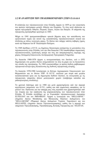3.2 Η ΑΝΑΠΤΥΞΗ ΤΩΝ ΤΗΛΕΠΙΚΟΙΝΩΝΙΩΝ ΣΤΩΝ ΕΛΛΑΔΑ 
Η ανάπτυξη των τηλεπικοινωνιών στην Ελλάδα, άρχισε το 1859 με την εγκαινίαση 
του πρώτου τηλέγραφου μεταξύ Αθηνών και Πειραιώς. Το έτος αυτό ιδρύονται τα 
πρώτα τηλεγραφεία Αθηνών, Πειραιά, Σύρου, Αιγίου και Πατρών. Η υπηρεσία της 
τηλεφωνίας προσφέρθηκε αργότερα το 1885. 
Μέχρι το 1941 πραγματοποιήθηκαν αρκετά βήματα προς την κατεύθυνση του 
οργανωτικού τομέα και αυτού της εγκατάστασης τηλεπικοινωνιακού υλικού και 
σύνδεσης με άλλες γειτονικές χώρες. Το δίκτυο που υπήρχε υπέστη σοβαρές ζημίες 
κατά την διάρκεια του Β’ Παγκοσμίου Πολέμου. 
Το 1949 ιδρύθηκε ο Ο.Τ.Ε. ως δημόσιος Οργανισμός κατέχοντας το μονοπώλιο στις 
τηλεπικοινωνίες στην Ελλάδα, ενώ την ίδια δεκαετία (‘50) τοποθετήθηκε σημαντικός 
τηλεπικοινωνιακός εξοπλισμός ακόμα και στις πιο απομακρυσμένες περιοχές της 
χώρας (Ασύρματη Επικοινωνία, Συνδρομητική Τηλεγραφική Υπηρεσία). 
Τη δεκαετία 1960-1970 άρχισε η αυτοματοποίηση του δικτύου, ενώ ο ΟΤΕ 
δημιούργησε ένα μεγάλο δίκτυο αναμεταδοτών σε όλη τη χώρα για να διευκολύνει 
την είσοδο της τηλεόρασης. Το 1969 εγκαταστάθηκε το πρώτο διεθνές ραβδεπαφικό 
τηλεφωνικό κέντρο προς διευκόλυνση της διεθνούς τηλεφωνικής κίνησης. 
Τη δεκαετία 1970-1980 λειτούργησε το Κέντρο Δορυφορικών Επικοινωνιών των 
Θερμοπυλών και το δίκτυο VHF. O O.T.E. εκτέλεσε μια σειρά από μεγάλα 
κατασκευαστικά έργα για τη δημιουργία διεθνών δικτύων, σε συνεργασία με τις 
τηλεφωνικές υπηρεσίες άλλων μεσογειακών χωρών (υποβρύχια καλώδια και 
ραδιοηλεκτρικές συνδέσεις). 
Το χρονικό διάστημα από το 1980 και μετά χαρακτηρίζεται από την παροχή 
καινούργιων υπηρεσιών του Ο.Τ.Ε., καθώς και από σημαντικές αποφάσεις για το 
μέλλον του. Πρόκειται για την απαρχή μιας νέας περιόδου που χαρακτηρίστηκε από 
την έναρξη και την εξάπλωση της ψηφιακοποίησης των τηλεπικοινωνιών στην 
Ελλάδα. Η Ελλάδα συνδέθηκε με το Ευρωπαϊκό τηλεπικοινωνιακό δορυφόρο 
EUTELSAT και τον IMNARSAT. Άρχισε η λειτουργία του “HELLASPAC” 
(Δημόσιο Δίκτυο Μετάδοσης και Μεταγωγής Πακέτων Δεδομένων), του 
“HELLASCOM” (Ψηφιακό Δίκτυο Δεδομένων Υψηλών Ταχυτήτων) και του 
HELLASTEL (Δημόσιο Δίκτυο Τηλεεικονογραφείας), καθώς και η παροχή των 
υπηρεσιών Τηλεειδοποίησης, Τηλεδιάσκεψης, Κινητής Τηλεφωνίας και TELEFAX. 
16 
 