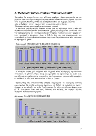 3.3 Η ΕΞΕΛΙΞΗ ΤΩΝ ΕΛΛΗΝΙΚΩΝ ΤΗΛΕΠΙΚΟΙΝΩΝΙΩΝ 
Παρακάτω θα προχωρήσουνε στην εξέταση ποικίλων τηλεπικοινωνιακών και μη 
μεγεθών ώστε να εξάγουμε συμπεράσματα για την τηλεπικοινωνιακή αγορά. Δύο από 
αυτά τα μεγέθη που θεωρούνται και αντιπροσωπευτικά για τη χώρα μας είναι: 
α) ο αριθμός των κύριων τηλεφωνικών γραμμών σε λειτουργία και 
β) οι εκκρεμείς αιτήσεις για κύρια τηλεφωνική γραμμή. 
Τα δύο αυτά μεγέθη θα μας δώσουν εικόνα για την προσφορά στον κλάδο των 
τηλεπικοινωνιών και για την ανικανοποίητη ζήτηση και θεωρούνται ενδεικτικά τόσο 
για τις παρεχόμενες και υφιστάμενες δυνατότητες του τηλεπικοινωνιακού φορέα που 
στην προκειμένη περίπτωση είναι ο Ο.Τ.Ε., όσο και της συμπεριφοράς του 
καταναλωτή–χρήστη τηλεπικοινωνιακών υπηρεσιών, λόγω καταναλωτικών προτύπων 
σε σχέση με το χρόνο. 
Διάγραμμα 1 ΠΡΟΣΦΟΡΑ ΣΤΙΣ ΤΗΛΕΠΙΚΟΙΝΩΝΙΕΣ 
4497 4744 4976 5163 5329 5431 5536 5611 5659 5608 
1992 1993 1994 1995 1996 1997 1998 1999 2000 2001 
Κύριες τηλεφωνικές συνδέσεις(σε χιλιάδες) 
Τα ανωτέρω μεγέθη μας δείχνουν την αυξητική τάση προσφοράς τηλεφωνικών 
συνδέσεων. Ο φθίνων ρυθμός τους μας προτρέπει να εξετάσουμε αν αυτό είναι 
αποτέλεσμα αδυναμίας του οργανισμού να παρέχει επιπλέον τηλεφωνικές γραμμές ή 
αν απλά στα μεγέθη αυτά ικανοποιείται πλήρως η ζήτηση. 
Εξετάζοντας την ανικανοποίητη ζήτηση εκφρασμένη σε εκκρεμείς αιτήσεις 
παρατηρούμε ότι αυτές μειώνονται δραστικά, σε βαθμό να εξαλείφονται σχεδόν 
πλήρως, με την πάροδο των ετών. Αυτό σημαίνει ότι μόλις στα τέλη της δεκαετίας ο 
Ο.Τ.Ε. εκπλήρωσε έναν από τους βασικούς του στόχους, να παρέχει δηλαδή 
τηλέφωνο σε κάθε ενδιαφερόμενο. 
Διάγραμμα 2 ΑΝΙΚΑΝΟΠΟΙΗΤΗ ΖΗΤΗΣΗ 
659 
407 
218 
135 
79 48 31 22 14 8 
1992 1993 1994 1995 1996 1997 1998 1999 2000 2001 
Εκκρεμείς αιτήσεις (σε χιλιάδες) 
17 
 