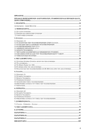 ΠΡΌΛΟΓΟΣ ............................................................................................................................................3 
ΠΊΝΑΚΑΣ ΠΕΡΙΕΧΟΜΈΝΩΝ ΔΙΑΓΡΑΜΜΆΤΩΝ, ΓΡΑΦΗΜΆΤΩΝ ΚΑΙ ΠΙΝΆΚΩΝ (ΚΑΤΆ 
ΣΕΙΡΆ ΕΜΦΆΝΙΣΗΣ)............................................................................................................................5 
1. ΕΙΣΑΓΩΓΉ........................................................................................................................................10 
ΑΝΤΙΚΕΊΜΕΝΟ – ΔΟΜΉ ΜΕΛΈΤΗΣ ..........................................................................................................10 
2. ΜΕΘΟΔΟΛΟΓΊΑ.............................................................................................................................12 
2.1 ΣΥΛΛΟΓΉ ΣΤΟΙΧΕΊΩΝ.........................................................................................................................12 
2.2 ΕΠΕΞΕΡΓΑΣΊΑ ΠΡΩΤΟΓΕΝΏΝ ΣΤΟΙΧΕΊΩΝ ...........................................................................................12 
2.3 ΑΠΟΤΎΠΩΣΗ ΣΤΟΙΧΕΊΩΝ...................................................................................................................12 
3. ΕΛΛΑΔΑ ............................................................................................................................................13 
3.1 ΕΙΣΑΓΩΓΉ 13 
3.2 Η ΑΝΑΠΤΥΞΗ ΤΩΝ ΤΗΛΕΠΙΚΟΙΝΩΝΙΩΝ ΣΤΩΝ ΕΛΛΑΔΑ....................................................16 
3.3 Η ΕΞΕΛΙΞΗ ΤΩΝ ΕΛΛΗΝΙΚΩΝ ΤΗΛΕΠΙΚΟΙΝΩΝΙΩΝ.............................................................17 
3.4 Η ΙΔΙΩΤΙΚΟΠΟΙΗΣΗ ΤΟΥ Ο.Τ.Ε...................................................................................................24 
3.5 ΔΙΕΘΝΕΙΣ ΕΠΕΝΔΥΣΕΙΣ Ο.Τ.Ε.....................................................................................................26 
3.6 ΚΙΝΗΤΗ ΤΗΛΕΦΩΝΙΑ....................................................................................................................28 
3.7 ΜΕΤΑΔΟΣΗ ΔΕΔΟΜΕΝΩΝ ΚΑΙ ΜΙΣΘΩΜΕΝΕΣ ΓΡΑΜΜΕΣ...................................................32 
3.8 ΕΞΕΛΙΞΕΙΣ ΣΤΟΝ ΚΛΑΔΟ ΤΟΥ ΤΗΛΕΠΙΚΟΙΝΩΝΙΑΚΟΥ ΥΛΙΚΟΥ......................................33 
3.9 ΤΙΜΟΛΟΓΙΑΚΗ ΠΟΛΙΤΙΚΗ...........................................................................................................36 
4. ΜΕΓΑΛΗ ΒΡΕΤΑΝΙΑ......................................................................................................................38 
4.1 ΣΎΝΤΟΜΑ ΙΣΤΟΡΙΚΆ ΣΤΟΙΧΕΊΑ ΜΈΧΡΙ ΤΗΝ ΑΠΕΛΕΥΘΈΡΩΣΗ............................................................38 
4.2 ΤΟ «ΔΥΟΠΏΛΙΟ».................................................................................................................................39 
4.3 TO WHITE PAPER ΤΟΥ 1991...............................................................................................................40 
4.4 Ο ΔΡΌΜΟΣ ΠΡΟΣ ΤΗΝ ΑΠΕΛΕΥΘΈΡΩΣΗ...............................................................................................41 
4.5 Η ΚΑΤΆΣΤΑΣΗ ΤΩΝ ΤΗΛΕΠΙΚΟΙΝΩΝΙΏΝ ΣΤΗ Μ. ΒΡΕΤΑΝΊΑ ΠΡΙΝ ΤΗΝ ΑΠΕΛΕΥΘΈΡΩΣΗ....................43 
5. ΓΑΛΛΊΑ.............................................................................................................................................51 
5.1 ΕΙΣΑΓΩΓΉ 51 
5.2 ΣΤΑΘΕΡΉ ΤΗΛΕΦΩΝΊΑ........................................................................................................................53 
5.3 ΚΙΝΗΤΉ ΤΗΛΕΦΩΝΊΑ..........................................................................................................................56 
5.4 ΥΠΗΡΕΣΊΕΣ INTERNET........................................................................................................................59 
5.5 ΑΠΑΣΧΌΛΗΣΗ ΤΟΜΈΑ ΤΗΛΕΠΙΚΟΙΝΩΝΙΏΝ.........................................................................................60 
5.6 ΟΙΚΟΝΟΜΙΚΆ ΣΤΟΙΧΕΊΑ ΤΟΥ ΤΟΜΈΑ ΤΩΝ ΤΗΛΕΠΙΚΟΙΝΩΝΙΏΝ...........................................................61 
5.7 ΕΠΕΝΔΎΣΕΙΣ.......................................................................................................................................61 
6. ΓΕΡΜΑΝΊΑ.......................................................................................................................................62 
6.1 ΕΙΣΑΓΩΓΉ 62 
6.2 ΣΤΑΘΕΡΉ ΤΗΛΕΦΩΝΊΑ........................................................................................................................64 
6.3 ΚΙΝΗΤΉ ΤΗΛΕΦΩΝΊΑ..........................................................................................................................66 
6.4 ΥΠΗΡΕΣΊΕΣ INTERNET........................................................................................................................68 
6.5 ΟΙΚΟΝΟΜΙΚΆ ΣΤΟΙΧΕΊΑ ΤΟΥ ΤΟΜΈΑ ΤΩΝ ΤΗΛΕΠΙΚΟΙΝΩΝΙΏΝ...........................................................71 
7. ΣΥΜΠΕΡΆΣΜΑΤΑ..........................................................................................................................73 
7.1 ΓΑΛΛΊΑ – ΓΕΡΜΑΝΊΑ – ΕΛΛΆΔΑ .......................................................................................................73 
7.2 ΜΕΓΑΛΗ ΒΡΕΤΑΝΙΑ....................................................................................................................79 
8. ΣΎΝΟΨΗ...........................................................................................................................................87 
ΠΑΡΑΡΤΗΜΑ Α ...................................................................................................................................91 
ΠΑΡΑΡΤΗΜΑ Β....................................................................................................................................97 
ΠΑΡΑΡΤΗΜΑ Γ..................................................................................................................................107 
ΒΙΒΛΙΟΓΡΑΦΊΑ ................................................................................................................................109 
4 
 