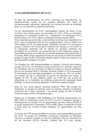 3.4 Η ΙΔΙΩΤΙΚΟΠΟΙΗΣΗ ΤΟΥ Ο.Τ.Ε. 
Το θέμα της ιδιωτικοποίησης του Ο.Τ.Ε., αντίστοιχο της απελευθέρωσης της 
τηλεπικοινωνιακής αγοράς και των ραγδαίων εξελίξεων στον τομέα της 
τηλεπικοινωνιακής τεχνολογίας, απασχόλησε την ελληνική πολιτεία και συνδέθηκε 
άμεσα, με την εισαγωγή της ψηφιακής τεχνολογίας. 
Για την ιδιωτικοποίηση του Ο.Τ.Ε. υποστηρίχθηκαν βασικά δύο θέσεις: Η μία 
συνίστατο στην πώληση μέρους της περιουσίας του Ο.Τ.Ε. (35%), με ταυτόχρονη 
παραχώρηση σε στρατηγικό επενδυτή του “management” του Οργανισμού, ενώ η 
δεύτερη επέμενε ότι ο Ο.Τ.Ε. έπρεπε να παραμείνει κρατικός φορέας (100%). 
Τέλος επικράτησε μια τρίτη λύση, η οποία επεδίωξε και πέτυχε την μετοχοποίηση του 
Ο.Τ.Ε. μέσω του ελληνικού αλλά και ξένων χρηματιστηρίων. Έτσι, τον Μάρτιο του 
1996 εισήχθη ο Ο.Τ.Ε. στο χρηματιστήριο. Διατέθηκαν συνολικά 31,6 εκατομμύρια 
μετοχές, ή ποσοστό 7,5% του μετοχικού κεφαλαίου της εταιρείας, εκ των οποίων τα 
24 εκατομμύρια προέκυψαν από την αύξηση του μετοχικού κεφαλαίου που 
προηγήθηκε και τα υπόλοιπα 7,6 εκατομμύρια από τις ήδη υπάρχουσες μετοχές. Η 
τιμή διάθεσης ορίστηκε στις 4.000 δρχ. και μονάδα διαπραγμάτευσης αποτελούσαν οι 
10 μετοχές. Κάθε μέτοχος εξασφάλισε δωρεάν μια νέα μετοχή για κάθε δέκα παλαιές 
μετοχές και μέχρι συνόλου 100 δωρεάν μετοχών, εφόσον τις είχε στην κατοχή του για 
χρονική περίοδο τουλάχιστον 18 μηνών. 
Τον Νοέμβριο του 1998 πραγματοποιήθηκε με επιτυχία η δεύτερη φάση διάθεσης 
μετοχών του Ο.Τ.Ε. Οι υφιστάμενες μετοχές κυριότητας του ελληνικού Δημοσίου, 
που διατέθηκαν τόσο στο εσωτερικό με δημόσια εγγραφή και ιδιωτική τοποθέτηση, 
όσο και στο εξωτερικό (Η.Π.Α., Καναδάς, Ευρώπη), ανήλθαν σε 50,4 εκατομμύρια. 
Η συνδυασμένη αυτή προσφορά περιελάμβανε την πώληση του 10% του συνόλου 
των μετοχών και είχε ως αποτέλεσμα τη μείωση του ποσοστού που κατέχει το 
δημόσιο σε 65%. Η τιμή διάθεσης ανήλθε στις 6.100 δρχ. ανά μετοχή και 
καθορίστηκε με τη διαδικασία της υποβολής ανταγωνιστικών προσφορών (book 
building). Τα έσοδα της έκδοσης ξεπέρασαν τα 300 δισεκατομμύρια δραχμές. 
Όπως και στην πρώτη δημόσια προσφορά (Απρίλιος 1996), κάθε μέτοχος που 
διακρατήσει τις μετοχές που απέκτησε μέσω της δημόσιας εγγραφής για διάστημα 
μεγαλύτερο των 6 μηνών, δικαιούται 1 νέα δωρεάν μετοχή για κάθε 10 παλαιές 
μετοχές και μέχρι συνόλου 100 δωρεάν μετοχών. 
Επίσης, την 1η Νοεμβρίου 1998 υποβλήθηκε στην Επιτροπή Κεφαλαιαγοράς των 
ΗΠΑ (SEC) το Ενημερωτικό Δελτίο του Ο.Τ.Ε. και στις 2 Νοεμβρίου ξεκίνησε η 
διαπραγμάτευση των μετοχών του στο χρηματιστήριο της Νέας Υόρκης (NYSE) με 
τη μορφή Αμερικανικών Αποθετηρίων Τίτλων (ADS). Πρέπει να σημειωθεί ότι ήταν 
η πρώτη φορά που ελληνική εταιρεία εισέρχεται στο χρηματιστήριο της Νέας 
Υόρκης. 
Τον Ιούλιο του 1999, πραγματοποιήθηκε με επιτυχία η τρίτη φάση διάθεσης μετοχών 
του Ο.Τ.Ε. Οι μετοχές που διατέθηκαν υφιστάμενης κυριότητας του Ελληνικού 
Δημοσίου, με δημόσια εγγραφή και ιδιωτική τοποθέτηση, τόσο στο εσωτερικό όσο 
και στο εξωτερικό (Η.Π.Α, Καναδάς, Ευρώπη) ήταν 67,8 εκατ. μετοχές. 
24 
 