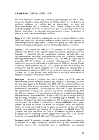 3.5 ΔΙΕΘΝΕΙΣ ΕΠΕΝΔΥΣΕΙΣ Ο.Τ.Ε. 
Ένα πολύ σημαντικό κομμάτι της επενδυτικής δραστηριότητας του Ο.Τ.Ε., όπως 
είδαμε και παραπάνω αφορά επενδύσεις σε διεθνές επίπεδο. Αν και ξεφεύγει τις 
παρούσας ανάλυσης να κριθούν και να αξιολογηθούν ως προς την 
αποτελεσματικότητα τους οι επενδύσεις αυτές, κρίνεται σκόπιμο να δοθεί μια 
σύντομη περιγραφή τους ώστε να αποκομίσουμε μια ολοκληρωμένη εικόνα για τις 
διεθνείς προεκτάσεις της ελληνικής τηλεπικοινωνιακής αγοράς. Ακολουθούν οι 
χώρες στις οποίες πραγματοποιήθηκαν επενδύσεις. 
Γεωργία :Ο Ο.Τ.Ε. ανέλαβε να κατασκευάσει με δική του χρηματοδότηση το έργο 
GOPH που αφορά την εγκατάσταση καλωδίου οπτικών ινών και την υπέρθεση σε 
αυτό συστημάτων SDH στη Γεωργία. Το έργο ολοκληρώθηκε το 2000, έχει τεθεί σε 
εμπορική λειτουργία και θεωρείται επιτυχία από πλευράς υπευθύνων του έργου. 
Αρμενία : Tον Mάρτιο του 1998, ο O.T.E. απέκτησε το 90% του μετοχικού 
κεφαλαίου της ArmenTel, του δημόσιου οργανισμού παροχής τηλεπικοινωνιών της 
Aρμενίας. H ArmenTel είχε το αποκλειστικό δικαίωμα παροχής όλων των 
τηλεπικοινωνιακών υπηρεσιών, συμπεριλαμβανομένων των υπηρεσιών δημόσιας 
σταθερής τηλεφωνίας και κινητής τηλεφωνίας. Στις 31/12/2000, η Εταιρεία είχε σε 
λειτουργία 533.387 συνδέσεις και ποσοστό ψηφιακοποίησης 19,8%, ενώ οι 
συνδρομητές της κινητής τηλεφωνίας τον Αύγουστο του 2001 ήταν περίπου 25.000. 
Ο αριθμός καρτοτηλεφώνων στις 31/12/2000 έφθασε τα 540 ενώ ο αριθμός των 
εργαζομένων στις 31/12/2000 ανερχόταν σε 7.729. Στόχος της εταιρίας ήταν η 
ψηφιακοποίηση να φθάσει στο 43,8% για το σύνολο της χώρας και στο Ερεβάν να 
ξεπεράσει το 75%, ενώ για την κινητή προβλεπόταν η προσφορά καρτοκινητών με 
στόχο την αύξηση των συνδρομητών κατά 60%. 
Βουλγαρία : Αν και η επένδυση αυτή αφορά κυρίως τον Ο.Τ.Ε. μετά την 
απελευθέρωση κρίνεται σκόπιμη η αναφορά της, καθώς όλο ο σχεδιασμός της έγινε 
πριν την απελευθέρωση. Το Δεκέμβριο του 2000 ο Ο.Τ.Ε. αναδείχτηκε πλειοδότης 
για τη δεύτερη άδεια κινητής τηλεφωνίας GSM στη Βουλγαρία συμμετέχοντας στη 
διαδικασία της δημοπρασίας. Τον Ιανουάριο του 2001 ο Ο.Τ.Ε. πήρε την άδεια για 
την εγκατάσταση, συντήρηση και λειτουργία του Δικτύου καταβάλλοντας το ποσό 
των 135 εκατ. δολαρίων. Για τον σκοπό αυτό ίδρυσε την εταιρία Gosmo Bulgaria 
Mobile (εμπορική ονομασία Globul). Τον Ιούλιο του 2001 έγινε με επιτυχία η έναρξη 
της πιλοτικής λειτουργίας της Globul καλύπτοντας αρχικά ποσοστό 20% του 
συνολικού πληθυσμού και από τον Σεπτέμβριο του 2001 το Δίκτυο είναι σε εμπορική 
εκμετάλλευση. Ήδη η Globul, η οποία αποτελεί το δεύτερο GSM δίκτυο της χώρας, 
καλύπτει τη Σόφια, τη Plovdiv, την Βάρνα, το Μπουργκάς καθώς και σημαντικό 
αριθμό από άλλες μικρότερες πόλεις της χώρας και προχωρεί με πολύ γρήγορους 
ρυθμούς στην ανάπτυξη του Δικτύου. Οι συνδρομητές της Globul έχουν ήδη 
ξεπεράσει στα μέσα Δεκεμβρίου του 2001 τις 100.000 και αυξάνονται ταχύτατα. 
Το βραβείο για την καλύτερη επένδυση της χρονιάς απένειμε στον Ο.Τ.Ε. για την 
θυγατρική του εταιρεία Globul, η Κρατική Τηλεόραση της Βουλγαρίας. 
Ουκρανία : Ο Ο.Τ.Ε. μέσω της κυπριακής υπεράκτιας εταιρίας Hatwave συμμετέχει 
με ποσοστό 25,7% στην κοινοπραξία Ukrainian Wave, η οποία συστήθηκε στην 
Ουκρανία. Σκοπός της κοινοπραξίας είναι η εγκατάσταση και εμπορική 
26 
 