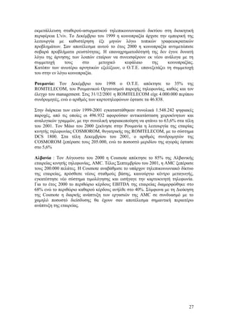 εκμετάλλευση σταθερού-ασυρματικού τηλεπικοινωνιακού δικτύου στη διοικητική 
περιφέρεια L'viv. Το Δεκέμβριο του 1999 η κοινοπραξία άρχισε την εμπορική της 
λειτουργία με καθυστέρηση έξι μηνών λόγω τοπικών γραφειοκρατικών 
προβλημάτων. Σαν αποτέλεσμα αυτού το έτος 2000 η κοινοπραξία αντιμετώπισε 
σοβαρά προβλήματα ρευστότητας. Η επαναχρηματοδότησή της δεν έγινε δυνατή 
λόγω της άρνησης των λοιπών εταίρων να συνεισφέρουν εκ νέου ανάλογα με τη 
συμμετοχή τους στο μετοχικό κεφάλαιο της κοινοπραξίας. 
Κατόπιν των ανωτέρω αρνητικών εξελίξεων, ο Ο.Τ.Ε. επανεξετάζει τη συμμετοχή 
του στην εν λόγω κοινοπραξία. 
Ρουμανία: Τον Δεκέμβριο του 1998 ο O.T.E. απέκτησε το 35% της 
ROMTELECOM, του Ρουμανικού Οργανισμού παροχής τηλεφωνίας, καθώς και τον 
έλεγχο του management. Στις 31/12/2001 η ROMTELECOM είχε 4.000.000 περίπου 
συνδρομητές, ενώ ο αριθμός των καρτοτηλεφώνων έφτασε τα 46.838. 
Στην διάρκεια των ετών 1999-2001 εγκαταστάθηκαν συνολικά 1.548.242 ψηφιακές 
παροχές, από τις οποίες οι 496.932 αφορούσαν αντικατάσταση χειροκίνητων και 
αναλογικών γραμμών, με την συνολική ψηφιακοποίηση να φτάνει το 63,6% στα τέλη 
του 2001. Τον Μάιο του 2000 ξεκίνησε στην Ρουμανία η λειτουργία της εταιρίας 
κινητής τηλεφωνίας COSMOROM, θυγατρικής της ROMTELECOM, με το σύστημα 
DCS 1800. Στα τέλη Δεκεμβρίου του 2001, ο αριθμός συνδρομητών της 
COSMOROM ξεπέρασε τους 205.000, ενώ το ποσοστό μεριδίου της αγοράς έφτασε 
στο 5,6% 
Αλβανία : Τον Αύγουστο του 2000 η Cosmote απέκτησε το 85% της Αλβανικής 
εταιρείας κινητής τηλεφωνίας, AMC. Τέλος Σεπτεμβρίου του 2001, η AMC ξεπέρασε 
τους 200.000 πελάτες. Η Cosmote αναβάθμισε το υπάρχον τηλεπικοινωνιακό δίκτυο 
της εταιρείας, πρόσθεσε νέους σταθμούς βάσης, καινούργιο κέντρο μεταγωγής, 
εγκατέστησε νέο σύστημα τιμολόγησης και εισήγαγε την καρτοκινητή τηλεφωνία. 
Για το έτος 2000 το περιθώριο κέρδους EBITDA της εταιρείας διαμορφώθηκε στο 
68% ενώ το περιθώριο καθαρού κέρδους ανήλθε στο 40%. Σύμφωνα με τη Διοίκηση 
της Cosmote η διαρκής ανάπτυξη των εργασιών της AMC σε συνδυασμό με το 
χαμηλό ποσοστό διείσδυσης θα έχουν σαν αποτέλεσμα σημαντική περαιτέρω 
ανάπτυξη της εταιρείας. 
27 
 