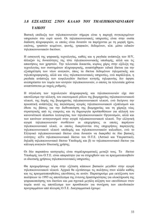 3.8 ΕΞΕΛΙΞΕΙΣ ΣΤΟΝ ΚΛΑΔΟ ΤΟΥ ΤΗΛΕΠΙΚΟΙΝΩΝΙΑΚΟΥ 
ΥΛΙΚΟΥ 
Βασική επιδίωξη των τηλεπικοινωνιών σήμερα είναι η παροχή συγκεκριμένων 
υπηρεσιών στο ευρύ κοινό. Οι τηλεπικοινωνιακές υπηρεσίες είναι στην ουσία 
διάδοση πληροφοριών, οι οποίες είναι δυνατόν να παρέχονται με τη μορφή ήχου, 
εικόνας, γραπτών κειμένων, φωνής, γραφικών, δεδομένων, κλπ. μέσω ειδικών 
τηλεπικοινωνιακών δικτύων. 
Η εισαγωγή της ψηφιακής τεχνολογίας, καθώς και η ραγδαία ανάπτυξη των Η/Υ, 
άλλαξαν τις δυνατότητες της τότε τηλεπικοινωνιακής υποδομής, αλλά και τις 
απαιτήσεις των χρηστών. Την τελευταία δεκαετία, κυρίως χάρις στην εξέλιξη της 
τεχνολογίας των συστημάτων πληροφορικής, αναπτύχθηκαν ειδικά δίκτυα για την 
εξυπηρέτηση των νέων αναγκών, όπως τα δίκτυα δεδομένων τηλεματικής και 
τηλεπληροφορικής, αλλά και νέες τηλεπικοινωνιακές υπηρεσίες, ενώ παράλληλα, η 
ραγδαία ανάπτυξη των κυψελοειδών δικτύων κινητής τηλεφωνίας δεν άφησε 
ανεπηρέαστο τον τομέα των κινητών τηλεπικοινωνιών, ο οποίος τα τελευταία χρόνια 
αναπτύσσεται με ταχείς ρυθμούς. 
Η σύγκλιση των τεχνολογιών πληροφορικής και τηλεπικοινωνιών είχε σαν 
αποτέλεσμα την αλλαγή, του οικονομικού ρόλου της βιομηχανίας τηλεπικοινωνιακού 
υλικού, της δομής της βιομηχανίας τηλεπικοινωνιακού υλικού, ενώ διεύρυνε την 
προοπτική ανάπτυξης της παγκόσμιας αγοράς τηλεπικοινωνιακού εξοπλισμού και 
έθεσε τις βάσεις για την διεθνοποίηση της βιομηχανίας και τη χάραξη νέας 
στρατηγικής από τις εταιρείες και τη δημιουργία προϋποθέσεων για αλλαγή του 
κανονιστικού πλαισίου λειτουργίας των τηλεπικοινωνιακών Οργανισμών, αλλά και 
των κανόνων ανταγωνισμού στην αγορά τηλεπικοινωνιακού υλικού. Την ελληνική 
αγορά τηλεπικοινωνιών συνθέτουν οι επιχειρήσεις οι οποίες παράγουν 
τηλεπικοινωνιακό υλικό, οι οποίες διακρίνονται στις επιχειρήσεις παραγωγής 
τηλεπικοινωνιακού υλικού υποδομής και τηλεπικοινωνιακών καλωδίων, ενώ το 
Ελληνικό τηλεπικοινωνιακό δίκτυο είναι δυνατόν να διακριθεί σε δύο βασικές 
ενότητες: α)Το τηλεπικοινωνιακό δίκτυο του Ο.Τ.Ε. (Αστικό και Υπεραστικό), 
δηλαδή τηλεπικοινωνιακό δίκτυο Υποδομής και β) το τηλεπικοινωνιακό δίκτυο για 
κάλυψη αναγκών Iδιωτικής χρήσης. 
Οι δύο παραπάνω κατηγορίες είναι συμπληρωματικές μεταξύ τους. Το δίκτυο 
Υποδομής του Ο.Τ.Ε. είναι απαραίτητο για να στηριχθούν και να πραγματοποιηθούν 
οι ιδιωτικής χρήσεως τηλεπικοινωνιακές υπηρεσίες. 
Θα προχωρήσουμε τώρα στην εξέταση κάποιων βασικών μεγεθών στην αγορά 
τηλεπικοινωνιακού υλικού. Αρχικά θα εξετάσουμε τις πωλήσεις στον κλάδο καθώς 
και τις πραγματοποιηθείσες επενδύσεις σε αυτόν. Παρατηρούμε μια εκτόξευση των 
πωλήσεων το 1993 ως αποτέλεσμα της έντονης δραστηριότητας για ολοκλήρωση της 
ψηφιακοποίησης του δικτύου και μια σχετικά μεγάλη αύξηση των επενδύσεων στον 
τομέα αυτό ως αποτέλεσμα των προσδοκιών για συνέχιση των επενδυτικών 
προγραμμάτων από πλευράς Ο.Τ.Ε. Διαγραμματικά έχουμε: 
33 
 