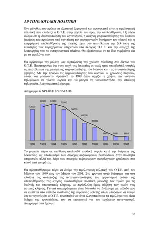 3.9 ΤΙΜΟΛΟΓΙΑΚΗ ΠΟΛΙΤΙΚΗ 
Ένα μέγεθος που πρέπει να εξεταστεί ξεχωριστά και προσεκτικά είναι η τιμολογιακή 
πολιτική που επέδειξε ο Ο.Τ.Ε. στην πορεία του προς την απελευθέρωση. Ως τώρα 
είδαμε ότι η ιδιωτικοποίηση του οργανισμού, η ανάγκη ψηφιακοποίησης του δικτύου 
(ανάγκη που προέκυψε υπό την πίεση των παραγωγικών δυνάμεων του τόπου) και η 
επερχόμενη απελευθέρωση της αγοράς είχαν σαν αποτέλεσμα την βελτίωση της 
ποιότητας των παρεχόμενων υπηρεσιών από πλευράς Ο.Τ.Ε. και την απαρχή της 
λειτουργίας του σε ανταγωνιστικά πλαίσια. Θα εξετάσουμε αν το ίδιο συμβαίνει και 
με τα τιμολόγια του. 
Θα αρχίσουμε την μελέτη μας εξετάζοντας την χρέωση σύνδεσης στο δίκτυο του 
Ο.Τ.Ε. Παρατηρούμε ότι στην αρχή της δεκαετίας οι τιμές ήταν υπερβολικά υψηλές 
ως αποτέλεσμα της μειωμένης ψηφιακοποίησης του δικτύου και της ανικανοποίητης 
ζήτησης. Με την πρόοδο τις ψηφιακοποίησης του δικτύου οι χρεώσεις πέφτουν, 
οπότε και μειώνονται δραστικά το 1999 όπου αρχίζει η χρήση των κινητών 
τηλεφώνων να γίνεται ευρεία και να μπορεί να υποκαταστήσει την σταθερή 
τηλεφωνία. Διαγραμματικά έχουμε: 
Διάγραμμα 6 ΧΡΕΩΣΗ ΣΥΝΔΕΣΗΣ 
72000 
84960 84960 
9881 9881 9881 
30000 
40000 
50000 
72000 
1992 1993 1994 1995 1996 1997 1998 1999 2000 2001 
Το μηνιαίο πάγιο σε αντίθεση ακολουθεί ανοδική πορεία κατά την διάρκεια της 
δεκαετίας, ως αποτέλεσμα των συνεχώς αυξανόμενων βελτιώσεων στην ποιότητα 
υπηρεσιών αλλά και λόγο των συνεχώς αυξανόμενων φορολογικών χρεώσεων στο 
κοινό από το κράτος. 
Θα προσπαθήσουμε τώρα να δούμε την τιμολογιακή πολιτική του Ο.Τ.Ε. από τον 
Μάρτιο του 1999 έως τον Μάριο του 2001. Στο χρονικό αυτό διάστημα και στα 
πλαίσια της ανάπτυξης της ανταγωνιστικότητας του οργανισμού ενόψει της 
απελευθέρωσης της αγοράς ακολουθήθηκε πολιτική μείωσης τον τιμών για τις 
διεθνείς και υπεραστικές κλήσεις, με παράλληλη όμως αύξηση των τιμών στις 
αστικές κλήσεις. Γενικά συμπεράσματα είναι δύσκολο να βγάλουμε με μέθοδο που 
να εμπίπτει στο επίπεδο ανάλυσης της παρούσας μελέτης αλλά μπορούμε να πούμε 
ότι το γεγονός ότι ο Ο.Τ.Ε. προσπαθεί να κάνει ελκυστικότερα τα τιμολόγια του είναι 
δείγμα της προσπάθειας του να ετοιμαστεί για τον ερχόμενο ανταγωνισμό. 
Διαγραμματικά έχουμε: 
36 
 