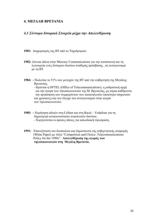 4. ΜΕΓΑΛΗ ΒΡΕΤΑΝΙΑ 
4.1 Σύντομα Ιστορικά Στοιχεία μέχρι την Απελευθέρωση 
1981: Διαχωρισμός της ΒΤ από το Ταχυδρομείο. 
1982: Δίνεται άδεια στην Mercury Communications για την κατασκευή και τη 
λειτουργία ενός δεύτερου δικτύου σταθερής πρόσβασης , σε ανταγωνισμό 
με τη ΒΤ. 
1984: - Πωλείται το 51% των μετοχών της ΒΤ από την κυβέρνηση της Μεγάλης 
Βρετανίας. 
- Ιδρύεται η OFTEL (Office of Telecommunications), η ρυθμιστική αρχή 
για την αγορά των τηλεπικοινωνιών της Μ. Βρετανίας, με κύρια καθήκοντα 
την προάσπιση των συμφερόντων των καταναλωτών (ποιότητα υπηρεσιών 
και χρεώσεις) και τον έλεγχο του ανταγωνισμού στην αγορά 
των τηλεπικοινωνιών. 
1985: - Χορήγηση αδειών στη Cellnet και στη Racal – Vodafone για τη 
δημιουργία ανταγωνιστικών κυψελωτών δικτύων. 
- Χορηγούνται οι πρώτες άδειες για καλωδιακή τηλεόραση. 
1991: Επανεξέταση του δυοπωλίου και δημοσίευση της κυβερνητικής αναφοράς 
(White Paper) με τίτλο “Competition and Choice: Telecommunications 
Policy for the 1990s”. Απελευθέρωση της αγοράς των 
τηλεπικοινωνιών στη Μεγάλη Βρετανία. 
38 
 