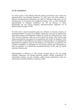 4.2 Το «δυοπώλιο» 
Για πολλά χρόνια, η ΒΤ (British Telecom) δρούσε μονοπωλιακά στην αγορά των 
τηλεπικοινωνιών της Μεγάλης Βρετανίας. Το 1982 όμως, μία άλλη εταιρεία, η 
Mercury Communications (θυγατρική της Cable & Wireless), πήρε άδεια για την 
κατασκευή και τη λειτουργία ενός ανεξάρτητου δικτύου. Έτσι, το 1983 ουσιαστικά, 
δημιουργήθηκε το περίφημο «δυοπώλιο» των BT και Mercury, οι οποίες 
αποτελούσαν και τους μόνους παρόχους τηλεπικοινωνιακών υπηρεσιών για τη 
Μεγάλη Βρετανία μέχρι το 1989. 
Η Αγγλία ήταν η πρώτη Ευρωπαϊκή χώρα που επέτρεψε σε ιδιωτικές εταιρείες να 
δραστηριοποιηθούν στο χώρο της σταθερής τηλεφωνίας, αλλά από ότι φαίνεται δεν 
ήταν έτοιμη ακόμη να απελευθερώσει πλήρως την αγορά των τηλεπικοινωνιών. Τόσο 
η ΒΤ όσο και η Mercury, κάθε μία για τους δικούς της λόγους, ήταν ενάντια στην 
πλήρη απελευθέρωση της αγοράς και στη χορήγηση νέων αδειών σε παρόχους. Η BT 
από τη μία ήθελε η απελευθέρωση της αγοράς να εξισορροπηθεί με την παραχώρηση 
περισσοτέρων ελευθεριών προς την ίδια (κυρίως σε ότι αφορούσε τις χρεώσεις), ενώ 
η Mercury προέβαλλε το επιχείρημα ότι ένας δυνατός παίκτης (και συγκεκριμένα η 
ίδια) θα μπορούσε να ανταγωνιστεί αποτελεσματικότερα τη ΒΤ, από ότι πολλοί 
μικρότεροι παίκτες μαζί. 
Πληροφοριακά, η Mercury, το 1991 κατείχε λιγότερο από το 5% της αγοράς 
σταθερής τηλεφωνίας στη Μεγάλη Βρετανία (περίπου 90.000 συνδρομητές). Οι 
περισσότεροι πελάτες της ήταν εταιρείες, καθώς παρείχε χαμηλότερες τιμές στις 
υπεραστικές και διεθνείς κλήσεις σε σχέση με τη ΒΤ. 
39 
 