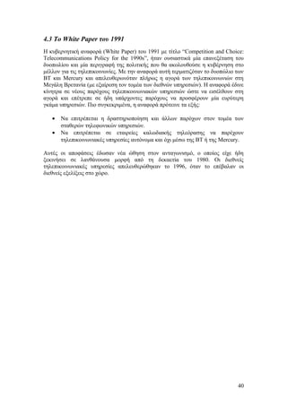 4.3 To White Paper του 1991 
Η κυβερνητική αναφορά (White Paper) του 1991 με τίτλο “Competition and Choice: 
Telecommunications Policy for the 1990s”, ήταν ουσιαστικά μία επανεξέταση του 
δυοπωλίου και μία περιγραφή της πολιτικής που θα ακολουθούσε η κυβέρνηση στο 
μέλλον για τις τηλεπικοινωνίες. Με την αναφορά αυτή τερματιζόταν το δυοπώλιο των 
ΒΤ και Mercury και απελευθερωνόταν πλήρως η αγορά των τηλεπικοινωνιών στη 
Μεγάλη Βρετανία (με εξαίρεση τον τομέα των διεθνών υπηρεσιών). Η αναφορά έδινε 
κίνητρα σε νέους παρόχους τηλεπικοινωνιακών υπηρεσιών ώστε να εισέλθουν στη 
αγορά και επέτρεπε σε ήδη υπάρχοντες παρόχους να προσφέρουν μία ευρύτερη 
γκάμα υπηρεσιών. Πιο συγκεκριμένα, η αναφορά πρότεινε τα εξής: 
· Να επιτρέπεται η δραστηριοποίηση και άλλων παρόχων στον τομέα των 
σταθερών τηλεφωνικών υπηρεσιών. 
· Να επιτρέπεται σε εταιρείες καλωδιακής τηλεόρασης να παρέχουν 
τηλεπικοινωνιακές υπηρεσίες αυτόνομα και όχι μέσω της ΒΤ ή της Mercury. 
Αυτές οι αποφάσεις έδωσαν νέα ώθηση στον ανταγωνισμό, ο οποίος είχε ήδη 
ξεκινήσει σε λανθάνουσα μορφή από τη δεκαετία του 1980. Οι διεθνείς 
τηλεπικοινωνιακές υπηρεσίες απελευθερώθηκαν το 1996, όταν το επέβαλαν οι 
διεθνείς εξελίξεις στο χώρο. 
40 
 