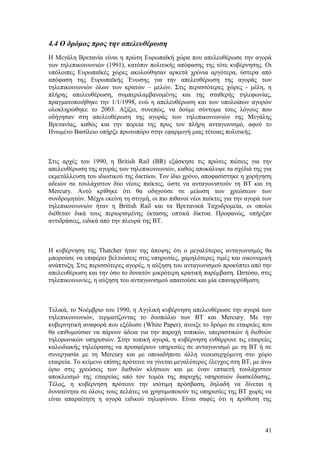 4.4 Ο δρόμος προς την απελευθέρωση 
Η Μεγάλη Βρετανία είναι η πρώτη Ευρωπαϊκή χώρα που απελευθέρωσε την αγορά 
των τηλεπικοινωνιών (1991), κατόπιν πολιτικής απόφασης της τότε κυβέρνησης. Οι 
υπόλοιπες Ευρωπαϊκές χώρες ακολούθησαν αρκετά χρόνια αργότερα, ύστερα από 
απόφαση της Ευρωπαϊκής Ένωσης για την απελευθέρωση της αγοράς των 
τηλεπικοινωνιών όλων των κρατών – μελών. Στις περισσότερες χώρες - μέλη, η 
πλήρης απελευθέρωση, συμπεριλαμβανομένης και της σταθερής τηλεφωνίας, 
πραγματοποιήθηκε την 1/1/1998, ενώ η απελευθέρωση και των υπολοίπων αγορών 
ολοκληρώθηκε το 2003. Αξίζει, συνεπώς, να δούμε σύντομα τους λόγους που 
οδήγησαν στη απελευθέρωση της αγοράς των τηλεπικοινωνιών της Μεγάλης 
Βρετανίας, καθώς και την πορεία της προς τον πλήρη ανταγωνισμό, αφού το 
Ηνωμένο Βασίλειο υπήρξε πρωτοπόρο στην εφαρμογή μιας τέτοιας πολιτικής. 
Στις αρχές του 1990, η British Rail (BR) εξάσκησε τις πρώτες πιέσεις για την 
απελευθέρωση της αγοράς των τηλεπικοινωνιών, καθώς αποκάλυψε τα σχέδιά της για 
εκμετάλλευση του ιδιωτικού της δικτύου. Τον ίδιο χρόνο, αποφασίστηκε η χορήγηση 
αδειών σε τουλάχιστον δύο νέους παίκτες, ώστε να ανταγωνιστούν τη ΒΤ και τη 
Mercury. Αυτό κρίθηκε ότι θα οδηγούσε σε μείωση των χρεώσεων των 
συνδρομητών. Μέχρι εκείνη τη στιγμή, οι πιο πιθανοί νέοι παίκτες για την αγορά των 
τηλεπικοινωνιών ήταν η British Rail και τα Βρετανικά Ταχυδρομεία, οι οποίοι 
διέθεταν δικά τους περιορισμένης έκτασης οπτικά δίκτυα. Προφανώς, υπήρξαν 
αντιδράσεις, ειδικά από την πλευρά της ΒΤ. 
Η κυβέρνηση της Thatcher ήταν της άποψης ότι ο μεγαλύτερος ανταγωνισμός θα 
μπορούσε να επιφέρει βελτιώσεις στις υπηρεσίες, χαμηλότερες τιμές και οικονομική 
ανάπτυξη. Στις περισσότερες αγορές, η αύξηση του ανταγωνισμού προκύπτει από την 
απελευθέρωση και την όσο το δυνατόν μικρότερη κρατική παρέμβαση. Ωστόσο, στις 
τηλεπικοινωνίες, η αύξηση του ανταγωνισμού απαιτούσε και μία επαναρρύθμιση. 
Τελικά, το Νοέμβριο του 1990, η Αγγλική κυβέρνηση απελευθέρωσε την αγορά των 
τηλεπικοινωνιών, τερματίζοντας το δυοπώλιο των ΒΤ και Mercury. Με την 
κυβερνητική αναφορά που εξέδωσε (White Paper), άνοιξε το δρόμο σε εταιρείες που 
θα επιθυμούσαν να πάρουν άδεια για την παροχή τοπικών, υπεραστικών ή διεθνών 
τηλεφωνικών υπηρεσιών. Στην τοπική αγορά, η κυβέρνηση ενθάρρυνε τις εταιρείες 
καλωδιακής τηλεόρασης να προσφέρουν υπηρεσίες σε ανταγωνισμό με τη ΒΤ ή σε 
συνεργασία με τη Mercury και με οποιαδήποτε άλλη νεοεισερχόμενη στο χώρο 
εταιρεία. Το κείμενο επίσης πρότεινε να γίνεται μεγαλύτερος έλεγχος στη ΒΤ, με άνω 
όριο στις χρεώσεις των διεθνών κλήσεων και με έναν επταετή τουλάχιστον 
αποκλεισμό της εταιρείας από τον τομέα της παροχής υπηρεσιών διασκέδασης. 
Τέλος, η κυβέρνηση πρότεινε την ισότιμη πρόσβαση, δηλαδή να δίνεται η 
δυνατότητα σε όλους τους πελάτες να χρησιμοποιούν τις υπηρεσίες της ΒΤ χωρίς να 
είναι απαραίτητη η αγορά ειδικού τηλεφώνου. Είναι σαφές ότι η πρόθεση της 
41 
 