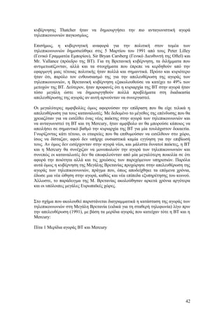 κυβέρνησης Thatcher ήταν να δημιουργήσει την πιο ανταγωνιστική αγορά 
τηλεπικοινωνιών παγκοσμίως. 
Επισήμως, η κυβερνητική αναφορά για την πολιτική στον τομέα των 
τηλεπικοινωνιών δημοσιεύθηκε στις 5 Μαρτίου του 1991 από τους Peter Lilley 
(Γενικό Γραμματέα Εμπορίου), Sir Bryan Carsberg (Γενικό Διευθυντή της Oftel) και 
Mr. Vallance (πρόεδρο της ΒΤ). Για τη Βρετανική κυβέρνηση, τα διλήμματα που 
αντιμετωπίζονταν, αλλά και τα στοιχήματα που έπρεπε να κερδηθούν από την 
εφαρμογή μιας τέτοιας πολιτικής ήταν πολλά και σημαντικά. Πρώτο και κυριότερο 
ήταν ότι, παρόλο τον ενθουσιασμό της για την απελευθέρωση της αγοράς των 
τηλεπικοινωνιών, η Βρετανική κυβέρνηση εξακολουθούσε να κατέχει το 49% των 
μετοχών της ΒΤ. Δεύτερον, ήταν προφανές ότι η κυριαρχία της ΒΤ στην αγορά ήταν 
τόσο μεγάλη ώστε να δημιουργηθούν πολλά προβλήματα στη διαδικασία 
απελευθέρωσης της αγοράς αν αυτή αρνούνταν να συνεργαστεί. 
Οι μεγαλύτερες αμφιβολίες όμως αφορούσαν την επίδραση που θα είχε τελικά η 
απελευθέρωση για τους καταναλωτές. Με δεδομένο το μέγεθος της επένδυσης που θα 
χρειαζόταν για να εισέλθει ένας νέος παίκτης στην αγορά των τηλεπικοινωνιών και 
να ανταγωνιστεί τη ΒΤ και τη Mercury, ήταν αμφίβολο αν θα μπορούσε κάποιος να 
απειλήσει σε σημαντικό βαθμό την κυριαρχία της ΒΤ για μία τουλάχιστον δεκαετία. 
Γνωρίζοντας κάτι τέτοιο, οι εταιρείες που θα επιθυμούσαν να εισέλθουν στο χώρο, 
ίσως να δίσταζαν, αφού δεν υπήρχε ουσιαστικά καμία εγγύηση για την επιβίωσή 
τους. Αν όμως δεν εισέρχονταν στην αγορά νέοι, και μάλιστα δυνατοί παίκτες, η ΒΤ 
και η Mercury θα συνέχιζαν να μονοπωλούν την αγορά των τηλεπικοινωνιών και 
συνεπώς οι καταναλωτές δεν θα επωφελούνταν από μία μεγαλύτερη ποικιλία σε ότι 
αφορά την ποιότητα αλλά και τις χρεώσεις των παρεχόμενων υπηρεσιών. Παρόλα 
αυτά όμως η κυβέρνηση της Μεγάλης Βρετανίας προχώρησε στην απελευθέρωση της 
αγοράς των τηλεπικοινωνιών, πράγμα που, όπως αποδείχθηκε τα επόμενα χρόνια, 
έδωσε μια νέα ώθηση στην αγορά, καθώς και νέα επίπεδα εξυπηρέτησης του κοινού. 
Άλλωστε, το παράδειγμα της Μ. Βρετανίας ακολούθησαν αρκετά χρόνια αργότερα 
και οι υπόλοιπες μεγάλες Ευρωπαϊκές χώρες. 
Στο σχήμα που ακολουθεί παριστάνεται διαγραμματικά η κατάσταση της αγοράς των 
τηλεπικοινωνιών στη Μεγάλη Βρετανία (ειδικά για τη σταθερή τηλεφωνία) λίγο πριν 
την απελευθέρωση (1991), με βάση τα μερίδια αγοράς που κατείχαν τότε η ΒΤ και η 
Mercury: 
Πίτα 1 Μερίδια αγοράς BT και Mercury 
42 
 