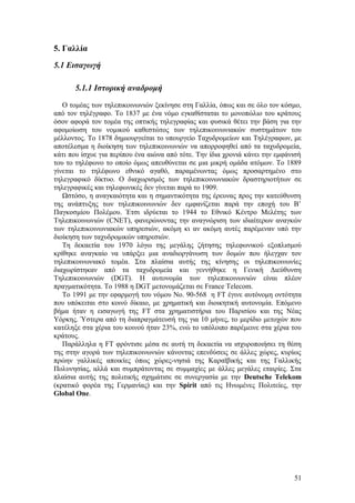 5. Γαλλία 
5.1 Εισαγωγή 
5.1.1 Ιστορική αναδρομή 
O τομέας των τηλεπικοινωνιών ξεκίνησε στη Γαλλία, όπως και σε όλο τον κόσμο, 
από τον τηλέγραφο. Το 1837 με ένα νόμο εγκαθίσταται το μονοπώλιο του κράτους 
όσον αφορά τον τομέα της οπτικής τηλεγραφίας και φυσικά θέτει την βάση για την 
αφομοίωση του νομικού καθεστώτος των τηλεπικοινωνιακών συστημάτων του 
μέλλοντος. Το 1878 δημιουργείται το υπουργείο Ταχυδρομείων και Τηλέγραφων, με 
αποτέλεσμα η διοίκηση των τηλεπικοινωνιών να απορροφηθεί από τα ταχυδρομεία, 
κάτι που ίσχυε για περίπου ένα αιώνα από τότε. Την ίδια χρονιά κάνει την εμφάνισή 
του το τηλέφωνο το οποίο όμως απευθύνεται σε μια μικρή ομάδα ατόμων. Το 1889 
γίνεται το τηλέφωνο εθνικό αγαθό, παραμένωντας όμως προσαρτημένο στο 
τηλεγραφικό δίκτυο. Ο διαχωρισμός των τηλεπικοινωνιακών δραστηριοτήτων σε 
τηλεγραφικές και τηλεφωνικές δεν γίνεται παρά το 1909. 
Ωστόσο, η αναγκαιότητα και η σημαντικότητα της έρευνας προς την κατεύθυνση 
της ανάπτυξης των τηλεπικοινωνιών δεν εμφανίζεται παρά την εποχή του Β’ 
Παγκοσμίου Πολέμου. Έτσι ιδρύεται το 1944 το Εθνικό Κέντρο Μελέτης των 
Τηλεπικοινωνιών (CNET), φανερώνοντας την αναγνώριση των ιδιαίτερων αναγκών 
των τηλεπικοινωνιακών υπηρεσιών, ακόμη κι αν ακόμη αυτές παρέμεναν υπό την 
διοίκηση των ταχυδρομικών υπηρεσιών. 
Τη δεκαετία του 1970 λόγω της μεγάλης ζήτησης τηλεφωνικού εξοπλισμού 
κρίθηκε αναγκαίο να υπάρξει μια αναδιοργάνωση των δομών που ήλεγχαν τον 
τηλεπικοινωνιακό τομέα. Στα πλαίσια αυτής της κίνησης οι τηλεπικοινωνίες 
διαχωρίστηκαν από τα ταχυδρομεία και γεννήθηκε η Γενική Διεύθυνση 
Τηλεπικοινωνιών (DGT). Η αυτονομία των τηλεπικοινωνιών είναι πλέον 
πραγματικότητα. Το 1988 η DGT μετονομάζεται σε France Telecom. 
Το 1991 με την εφαρμογή του νόμου Νο. 90-568 η FT έγινε αυτόνομη οντότητα 
που υπόκειται στο κοινό δίκαιο, με χρηματική και διοικητική αυτονομία. Επόμενο 
βήμα ήταν η εισαγωγή της FT στα χρηματιστήρια του Παρισίου και της Νέας 
Υόρκης. Ύστερα από τη διαπραγμάτευσή της για 10 μήνες, το μερίδιο μετοχών που 
κατέληξε στα χέρια του κοινού ήταν 23%, ενώ το υπόλοιπο παρέμεινε στα χέρια του 
κράτους. 
Παράλληλα η FT φρόντισε μέσα σε αυτή τη δεκαετία να ισχυροποιήσει τη θέση 
της στην αγορά των τηλεπικοινωνιών κάνοντας επενδύσεις σε άλλες χώρες, κυρίως 
πρώην γαλλικές αποικίες όπως χώρες-νησιά της Καραϊβικής και της Γαλλικής 
Πολυνησίας, αλλά και συμπράτοντας σε συμμαχίες με άλλες μεγάλες εταιρίες. Στα 
πλαίσια αυτής της πολιτικής σχημάτισε σε συνεργασία με την Deutsche Telekom 
(κρατικό φορέα της Γερμανίας) και την Spirit από τις Ηνωμένες Πολιτείες, την 
Global One. 
51 
 