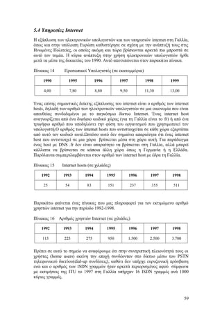 5.4 Υπηρεσίες Internet 
Η εξάπλωση των ηλεκτρονικών υπολογιστών και των υπηρεσιών internet στη Γαλλία, 
όπως και στην υπόλοιπη Ευρώπη καθυστέρησε σε σχέση με την ανάπτυξή τους στις 
Ηνωμένες Πολιτείες, οι οποίες ακόμη και τώρα βρίσκονται αρκετά πιο μπροστά σε 
αυτό τον τομέα. Η κύρια ανάπτυξη στην χρήση ηλεκτρονικών υπολογιστών ήρθε 
μετά τα μέσα της δεκαετίας του 1990. Αυτό αποτυπώνεται στον παρακάτω πίνακα. 
Πίνακας 14 Προσωπικοί Υπολογιστές (σε εκατομμύρια) 
1990 1995 1996 1997 1998 1999 
4,00 7,80 8,80 9,50 11,30 13,00 
Ένας επίσης σημαντικός δείκτης εξάπλωσης του internet είναι ο αριθμός των internet 
hosts, δηλαδή των αριθμό των ηλεκτρονικών υπολογιστών σε μια οικονομία που είναι 
απευθείας συνδεδεμένοι με το παγκόσμιο δίκτυο Internet. Ένας internet host 
αναγνωρίζεται από ένα διψήφιο κωδικό χώρας (για τη Γαλλία είναι το fr) ή από ένα 
τριψήφιο αριθμό που υποδηλώνει την φύση του οργανισμού που χρησιμοποιεί τον 
υπολογιστή.Ο αριθμός των internet hosts που αντιστοιχείται σε κάθε χώρα εξαρτάται 
από αυτό τον κωδικό αυτό.Ωστόσο αυτό δεν σημαίνει απαραίτητα ότι ένας internet 
host που αντιστοιχεί σε μια χώρα βρίσκεται μέσα στη χώρα αυτή. Για παράδειγμα 
ένας host με DNS .fr δεν είναι απαραίτητο να βρίσκεται στη Γαλλία, αλλά μπορεί 
κάλλιστα να βρίσκεται σε κάποια άλλη χώρα όπως η Γερμανία ή η Ελλάδα. 
Παρόλαυτα συμπεριλαμβάνεται στον αριθμό των internet host με έδρα τη Γαλλία. 
Πίνακας 15 Internet hosts (σε χιλιάδες) 
1992 1993 1994 1995 1996 1997 1998 
25 54 83 151 237 355 511 
Παρακάτω φαίνεται ένας πίνακας που μας πληροφορεί για τον εκτιμώμενο αριθμό 
χρηστών internet για την περίοδο 1992-1998. 
Πίνακας 16 Αριθμός χρηστών Internet (σε χιλιάδες) 
1992 1993 1994 1995 1996 1997 1998 
115 225 275 950 1.500 2.500 3.700 
Πρέπει σε αυτό το σημείο να αναφέρουμε ότι στην συντριπτική πλειονότητά τους οι 
χρήστες (home users) εκείνη την εποχή συνδέονταν στο δίκτυο μέσω του PSTN 
τηλεφωνικού δικτύου(dial-up συνδέσεις), καθότι δεν υπήρχε ευρυζωνική πρόσβαση 
ενώ και ο αριθμός των ISDN γραμμών ήταν αρκετά περιορισμένος αφού σύμφωνα 
με εκτιμήσεις της ITU το 1997 στη Γαλλία υπήρχαν 16 ISDN γραμμές ανά 1000 
κύριες γραμμές. 
59 
 
