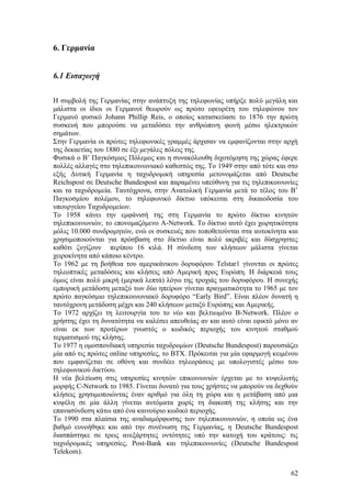 6. Γερμανία 
6.1 Εισαγωγή 
Η συμβολή της Γερμανίας στην ανάπτυξη της τηλεφωνίας υπήρξε πολύ μεγάλη και 
μάλιστα οι ίδιοι οι Γερμανοί θεωρούν ως πρώτο εφευρέτη του τηλεφώνου τον 
Γερμανό φυσικό Johann Phillip Reis, ο οποίος κατασκεύασε το 1876 την πρώτη 
συσκευή που μπορούσε να μεταδόσει την ανθρώπινη φωνή μέσω ηλεκτρικών 
σημάτων. 
Στην Γερμανία οι πρώτες τηλεφωνικές γραμμές άρχισαν να εμφανίζονται στην αρχή 
της δεκαετίας του 1880 σε έξι μεγάλες πόλεις της. 
Φυσικά ο Β’ Παγκόσμιος Πόλεμος και η συνακόλουθη διχοτόμηση της χώρας έφερε 
πολλές αλλαγές στο τηλεπικοινωνιακό καθεστώς της. Το 1949 στην από τότε και στο 
εξής Δυτική Γερμανία η ταχυδρομική υπηρεσία μετονομάζεται από Deutsche 
Reichspost σε Deutsche Bundespost και παραμένει υπεύθυνη για τις τηλεπικοινωνίες 
και τα ταχυδρομεία. Ταυτόχρονα, στην Ανατολική Γερμανία μετά το τέλος του Β’ 
Παγκοσμίου πολέμου, το τηλεφωνικό δίκτυο υπόκειται στη δικαιοδοσία του 
υπουργείου Ταχυδρομείων. 
Το 1958 κάνει την εμφάνισή της στη Γερμανία το πρώτο δίκτυο κινητών 
τηλεπικοινωνιών, το επονομαζόμενο Α-Network. Το δίκτυο αυτό έχει χωρητικότητα 
μόλις 10.000 συνδρομητών, ενώ οι συσκευές που τοποθετούνται στα αυτοκίνητα και 
χρησιμοποιούνται για πρόσβαση στο δίκτυο είναι πολύ ακριβές και δύσχρηστες 
καθότι ζυγίζουν περίπου 16 κιλά. Η σύνδεση των κλήσεων μάλιστα γίνεται 
χειροκίνητα από κάποιο κέντρο. 
Το 1962 με τη βοήθεια του αμερικάνικου δορυφόρου Telstar1 γίνονται οι πρώτες 
τηλεοπτικές μεταδόσεις και κλήσεις από Αμερική προς Ευρώπη. Η διάρκειά τους 
όμως είναι πολύ μικρή (μερικά λεπτά) λόγω της τροχιάς του δορυφόρου. Η συνεχής 
εμπορική μετάδοση μεταξύ των δύο ηπείρων γίνεται πραγματικότητα το 1965 με τον 
πρώτο παγκόσμιο τηλεπικοινωνιακό δορυφόρο “Early Bird”. Είναι πλέον δυνατή η 
ταυτόχρονη μετάδοση μέχρι και 240 κλήσεων μεταξύ Ευρώπης και Αμερικής. 
Το 1972 αρχίζει τη λειτουργία του το νέο και βελτιωμένο Β-Network. Πλέον ο 
χρήστης έχει τη δυνατότητα να καλέσει απευθείας αν και αυτό είναι εφικτό μόνο αν 
είναι εκ των προτέρων γνωστός ο κωδικός περιοχής του κινητού σταθμού 
τερματισμού της κλήσης. 
Το 1977 η ομοσπονδιακή υπηρεσία ταχυδρομίων (Deutsche Bundespost) παρουσιάζει 
μία από τις πρώτες online υπηρεσίες, το BTX. Πρόκειται για μία εφαρμογή κειμένου 
που εμφανίζεται σε οθόνη και συνδέει τηλεοράσεις με υπολογιστές μέσω του 
τηλεφωνικού δικτύου. 
Η νέα βελτίωση στις υπηρεσίες κινητών επικοινωνιών έρχεται με το κυψελωτής 
μορφής C-Network το 1985. Γίνεται δυνατό για τους χρήστες να μπορούν να δεχθούν 
κλήσεις χρησιμοποιώντας έναν αριθμό για όλη τη χώρα και η μετάβαση από μια 
κυψέλη σε μία άλλη γίνεται αυτόματα χωρίς τη διακοπή της κλήσης και την 
επανασύνδεση κάτω από ένα καινούριο κωδικό περιοχής. 
Το 1990 στα πλαίσια της αναδιαμόρφωσης των τηλεπικοινωνιών, η οποία ως ένα 
βαθμό ευνοήθηκε και από την συνένωση της Γερμανίας, η Deutsche Bundespost 
διασπάστηκε σε τρεις ανεξάρτητες οντότητες υπό την κατοχή του κράτους: τις 
ταχυδρομικές υπηρεσίες, Post-Bank και τηλεπικοινωνίες (Deutsche Bundespost 
Telekom). 
62 
 