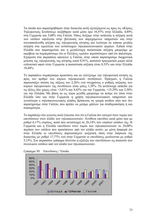 Τα έσοδα που παρατηρήθηκαν στην δεκαετία αυτή εξεταζόμενα ως προς τις «Κύριες 
Τηλεφωνικές Συνδέσεις» αυξήθηκαν κατά μέσο όρο 16,57% στην Ελλάδα, 4,89% 
στη Γερμανία και 5,00% στη Γαλλία. Όπως δείξαμε στην ανάλυση η αύξηση αυτή 
των εσόδων οφείλεται στην βελτίωση των παρεχόμενων υπηρεσιών και στην 
συνεπακόλουθη αύξηση της τηλεφωνικής κίνησης και λιγότερο σε κάποια μεγάλη 
αύξηση στα τιμολόγια των αντίστοιχων τηλεπικοινωνιακών φορέων. Ειδικά στην 
Ελλάδα που παρατηρείται και η μεγαλύτερη ποσοστιαία αύξηση μπορούμε με 
ακρίβεια να συμπεράνουμε ότι οι Έλλήνες «μιλάνε περισσότερο» από ότι παλιότερα. 
Εξαίρεση στα παραπάνω αποτελεί η Γαλλία, στην οποία παρατηρούμε διαχρονικά 
μείωση της τηλεφωνικής της κίνησης κατά 0,91%, ποσοστό πραγματικά μικρό αλλά 
ενδεικτικό αφού στην Γερμανία η ποσοστιαία αύξηση είναι 8,35% και στην Ελλάδα 
18,44%. 
Το παραπάνω συμπέρασμα προκύπτει και αν ελένξουμε την τηλεφωνική κίνηση ως 
προς τον αριθμό των κύριων τηλεφωνικών συνδέσεων. Πράγματι η Γαλλία 
παρουσιάζει πτώση της τάξεως του 2,26% ενώ συγχρόνως ο ρυθμός αύξησης των 
κύριων τηλεφωνικών της συνδέσεων είναι μόλις 1,38%. Τα αντίστοιχα επίπεδα για 
τις άλλες δύο χώρες είναι +3,81% και 4,43% για την Γερμανία, +15,29% και 2,50% 
για την Ελλάδα. Με βάση τα ως τώρα μεγέθη μπορούμε να πούμε ότι τόσο στην 
Ελλάδα όσο και στην Γερμανία η χρήση τηλεπικοινωνιακών υπηρεσιών και 
γενικότερα ο τηλεπικοινωνιακός κλάδος βρίσκεται σε τροχιά ανόδου κάτι που δεν 
παρατηρούμε στην Γαλλία, που πρέπει να μιλάμε μάλλον για σταθεροποίηση ή και 
στασιμότητα. 
Το παράδοξο στο γεγονός αυτό έγκειται στο ότι η Γαλλία δεν υστερεί στον τομέα των 
επενδύσεων στον κλάδο των τηλεπικοινωνιών. Αντίθετα επενδύει κατά μέσο όρο με 
ρυθμό 6,17% ετησίως, ποσό που αντιστοιχεί σε 26,14% των ετησίων εσόδων της. Η 
Γερμανία και η Ελλάδα επενδύουν στον τομέα των τηλεπικοινωνιών το 28,00% 
περίπου των εσόδων που προκύπτουν από τον κλάδο αυτόν, με μόνη διαφορά ότι 
στην Ελλάδα οι επενδύσεις παρουσιάζουν αυξητική τάση στην διάρκεια της 
δεκαετίας με ρυθμό 17,77% ενώ στην Γερμανία οι επενδύσεις μειώνονται με ρυθμό 
5,15%. Στο παρακάτω γράφημα δίνονται η εξέλιξη των επενδύσεων ως ποσοστό των 
συνολικών εσόδων από τον κλάδο των τηλεπικοινωνιών. 
Γράφημα 30: Επενδύσεις / Έσοδα 
60% 
50% 
40% 
30% 
20% 
10% 
0% 
1992 
1993 
1994 
1995 
1996 
1997 
1998 
1999 
2000 
2001 
ΕΛΛΑΔΑ ΓΕΡΜΑΝΙΑ ΓΑΛΛΙΑ 
73 
 