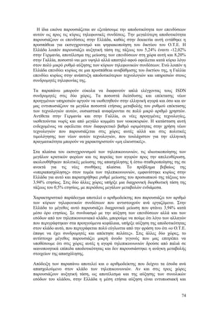 Η ίδια εικόνα παρουσιάζεται αν εξετάσουμε την αποδοτικότητα των επενδύσεων 
αυτών ως προς τις κύριες τηλεφωνικές συνδέσεις. Την μεγαλύτερη αποδοτικότητα 
παρουσιάζουν οι επενδύσεις στην Ελλάδα, καθώς στην δεκαετία αυτή εντάθηκε η 
προσπάθεια για εκσυγχρονισμό και ψηφιακοποίηση του δικτύου του Ο.Τ.Ε. Η 
Ελλάδα λοιπόν παρουσιάζει αυξητική τάση της τάξεως του 5,24% έναντι -12,02% 
στην Γερμανία, αποτέλεσμα της μείωσης των επενδύσεων στη χώρα αυτή και 8,20% 
στην Γαλλία, ποσοστό ναι μεν υψηλό αλλά απατηλό αφού οφείλεται κατά κύριο λόγο 
στον πολύ μικρό ρυθμό αύξησης των κύριων τηλεφωνικών συνδέσεων. Ενώ λοιπόν η 
Ελλάδα επενδύει κυρίως σε μια προσπάθεια αναβάθμισης του δικτύου της, η Γαλλία 
επενδύει κυρίως στην ανάπτυξη αποδοτικότερων τεχνολογιών και υπηρεσιών στους 
συνδρομητές τηλεφωνίας της. 
Τα παραπάνω μπορούν εύκολα να διαφανούν απλά ελέγχοντας τους ISDN 
συνδρομητές στις δύο χώρες. Τα ποσοστά διείσδυσης και επέκτασης νέων 
προηγμένων υπηρεσιών αργούν να υιοθετηθούν στην ελληνική αγορά και όσο και αν 
μας εντυπωσιάζουν τα μεγάλα ποσοστά ετήσιας μεταβολής του ρυθμού επέκτασης 
των τεχνολογιών αυτών, ουσιαστικά αναφέρονται σε πολύ μικρό αριθμό χρηστών. 
Αντίθετα στην Γερμανία και στην Γαλλία, οι νέες προηγμένες τεχνολογίες, 
υιοθετούνται νωρίς και από μεγάλο κομμάτι των νοικοκυριών. Η κατάσταση αυτή 
ενδεχομένως να οφείλεται στον διαφορετικό βαθμό ωριμότητας στην χρήση νέων 
τεχνολογιών που παρουσιάζεται στις χώρες αυτές αλλά και στις πολιτικές 
τιμολόγησης των νέων αυτών τεχνολογιών, που τουλάχιστον για την ελληνική 
πραγματικότητα μπορούν να χαρακτηριστούν «μη ελκυστικές». 
Στα πλαίσια του εκσυγχρονισμού των τηλεπικοινωνιών, τις ιδιωτικοποίησης των 
μεγάλων κρατικών φορέων και τις πορείας των αγορών προς την απελευθέρωση, 
ακολουθήθηκαν πολιτικές μείωσης της απασχόλησης ή έστω σταθεροποίησης της σε 
ανεκτά για τις νέες συνθήκες πλαίσια. Το πρόβλημα βεβαίως της 
«υπεραπασχόλησης» στον τομέα των τηλεπικοινωνιών, εμφανίστηκε κυρίως στην 
Ελλάδα για αυτό και παρατηρήθηκε ρυθμέ μείωσης του προσωπικού της τάξεως του 
3,94% ετησίως. Στις δύο άλλες χώρες υπήρξε μια διαχρονική διορθωτική τάση της 
τάξεως του 0,5% ετησίως, με περιόδους μεγάλων μεταβολών ενδιάμεσα. 
Χαρακτηριστικό παράδειγμα αποτελεί ο αριθμοδείκτης που παρουσιάζει τον αριθμό 
των κύριων τηλεφωνικών συνδέσεων που αντιστοιχούν ανά εργαζόμενο. Στην 
Ελλάδα το μέγεθος αυτό παρουσιάζει διαχρονικά μείωση που φτάνει 3,94% κατά 
μέσο όρο ετησίως. Σε συνδυασμό με την αύξηση των επενδύσεων αλλά και των 
εσόδων από τον τηλεπικοινωνιακό κλάδο, μπορούμε να πούμε ότι λόγο των αλλαγών 
που περιγράφτηκαν στα προηγούμενα κεφάλαια, υπήρξε αύξηση της αποδοτικότητας 
στον κλάδο αυτό, που περιγράφεται πολύ εύγλωττα από την φράση του ότι «ο Ο.Τ.Ε. 
έπαψε να έχει συνδρομητές και απέκτησε πελάτες». Στις άλλες δύο χώρες, το 
αντίστοιχο μέγεθος παρουσιάζει μικρή άνοδο γεγονός που μας επιτρέπει να 
υποθέσουμε ότι στις χώρες αυτές η αγορά τηλεπικοινωνιών δρούσε από παλιά σε 
ικανοποιητικά επίπεδα αποδοτικότητας και δεν παρουσιάστηκε η ανάγκη μεταβολής 
στοιχείων της απασχόλησης. 
Απόδειξη των παραπάνω αποτελεί και ο αριθμοδείκτης που δείχνει τα έσοδα ανά 
απασχολούμενο στον κλάδο των τηλεπικοινωνιών. Αν και στις τρεις χώρες 
παρουσιάζουν αυξητική τάση, ως αποτέλεσμα και της αύξησης των συνολικών 
εσόδων του κλάδου, στην Ελλάδα η μέση ετήσια αύξηση είναι εντυπωσιακή και 
74 
 