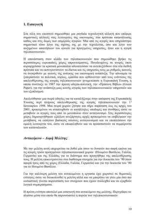 1. Εισαγωγή 
Στα τέλη του εικοστού σημειώθηκε μια ραγδαία τεχνολογική αλλαγή που επέφερε 
σημαντικές αλλαγές στις λειτουργίες της οικονομίας, στα πρότυπα κατανάλωσης 
καθώς και στις δομές των επιμέρούς αγορών. Μία από τις αγορές που επηρεάστηκε 
σημαντικά τόσο λόγο της σχέσης της με την τεχνολογία, όσο και λόγο των 
αυξημένων απαιτήσεων του κοινού για προηγμένες υπηρεσίες, ήταν και η αγορά 
τηλεπικοινωνιών. 
Η επανάσταση στον κλάδο των τηλεπικοινωνιών που σημειώθηκε βρήκε τις 
περισσότερες ευρωπαϊκές χώρες απροετοίμαστες. Παγιδευμένες σε αγορές όπου 
κυριαρχούσαν τα κρατικά μονοπώλια αδυνατούσαν να αντεπεξέλθουν στα νέα διεθνή 
πρότυπα και να εκσυγρονίστουν τα δίκτυα και τις υπηρεσίες τους με ρυθμούς ικανούς 
να συγκριθούν με αυτούς της ανάγκης για οικονομική ανάπτυξη. Την αδυναμία να 
ξεπεραστούν τα πολιτικά, κυρίως, εμπόδια που ορθώνονταν από τους ενάντιους της 
απελευθέρωσης της αγοράς τηλεπικοινωνιών αντιμετώπισε η Ευρωπαϊκή Ένωση, η 
οποία συνέταξε το 1987 την πρώτη οδηγία-πολιτική, την «Πράσινη Βίβλο» (Green 
Paper), για την ανάπτυξη μιας κοινής αγοράς των τηλεπικοινωνιακών υπηρεσιών και 
του εξοπλισμού. 
Ακολούθησαν μια σειρά οδηγίες για να καταλήξουμε στην απόφαση της Ευρωπαϊκής 
Ένωσης περί πλήρους απελευθέρωσης της αγοράς τηλεπικοινωνιών την 1η 
Ιανουαρίου 1998. Μια σειρά χωρών ζήτησε και πήρε παράταση έως τις αρχές του 
2001, προκειμένου να αναπτυχθούν οι κατάλληλες υποδομές και συνθήκες ώστε να 
μεταβούν οι αγορές τους από το μονοπώλιο στον ανταγωνισμό. Στις περισσότερες 
χώρες δημιουργήθηκαν εξάλλου ανεξάρτητες αρχές προκειμένου να επιβλέψουν την 
μετάβαση, να εισάγουν βασικούς κανόνες ανταγωνισμού και να εποπτεύσουν την 
ομαλή λειτουργία του, ώστε να επωφεληθούν και να προασπιστούν τα συμφέροντα 
των καταναλωτών. 
Αντικείμενο – Δομή Μελέτης 
Με την μελέτη αυτή επιχειρείται να δοθεί μία όσον το δυνατόν πιο σαφή εικόνα για 
τις αγορές τριών προηγμένων τηλεπικοινωνιακά χωρών (Ηνωμένο Βασίλειο, Γαλλία, 
Γερμανία) και της Ελλάδας για το διάστημα που προηγήθηκε της απελευθέρωσης 
τους. Η μελέτη επικεντρώνεται στα διαθέσιμα στοιχεία για την δεκαετία του ’90 όσον 
αφορά τρεις από τις χώρες (Ελλάδα, Γαλλία, Γερμανία) και για την δεκαετία του ’80 
για το Ηνωμένο Βασίλειο. 
Για την καλύτερη μελέτη του αντικειμένου η εργασία έχει χωριστεί σε θεματικές 
ενότητες ώστε να διευκολυνθεί η μελέτη αλλά και να μπορέσει να γίνει μία όσο πιο 
ουσιαστική γίνεται παρουσίαση των στοιχείων που έχουν συλλεχθεί και να εξαχθούν 
λογικά συμπεράσματα. 
Η πρώτη ενότητα αποτελεί μια εισαγωγή στο αντικείμενο της μελέτης. Περιγράφει το 
πλαίσιο μέσα στο οποίο θα παρουσιαστεί η πορεία των τηλεπικοινωνιακών 
10 
 