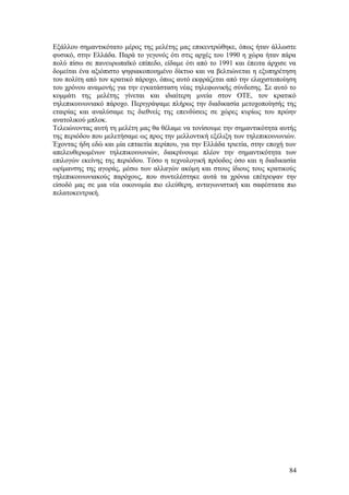 Εξάλλου σημαντικότατο μέρος της μελέτης μας επικεντρώθηκε, όπως ήταν άλλωστε 
φυσικό, στην Ελλάδα. Παρά το γεγονός ότι στις αρχές του 1990 η χώρα ήταν πάρα 
πολύ πίσω σε πανευρωπαϊκό επίπεδο, είδαμε ότι από το 1991 και έπειτα άρχισε να 
δομείται ένα αξιόπιστο ψηφιακοποιημένο δίκτυο και να βελτιώνεται η εξυπηρέτηση 
του πολίτη από τον κρατικό πάροχο, όπως αυτό εκφράζεται από την ελαχιστοποίηση 
του χρόνου αναμονής για την εγκατάσταση νέας τηλεφωνικής σύνδεσης. Σε αυτό το 
κομμάτι της μελέτης γίνεται και ιδιαίτερη μνεία στον ΟΤΕ, τον κρατικό 
τηλεπικοινωνιακό πάροχο. Περιγράψαμε πλήρως την διαδικασία μετοχοποίησής της 
εταιρίας και αναλύσαμε τις διεθνείς της επενδύσεις σε χώρες κυρίως του πρώην 
ανατολικού μπλοκ. 
Τελειώνοντας αυτή τη μελέτη μας θα θέλαμε να τονίσουμε την σημαντικότητα αυτής 
της περιόδου που μελετήσαμε ως προς την μελλοντική εξέλιξη των τηλεπικοινωνιών. 
Έχοντας ήδη εδώ και μία επταετία περίπου, για την Ελλάδα τριετία, στην εποχή των 
απελευθερωμένων τηλεπικοινωνιών, διακρίνουμε πλέον την σημαντικότητα των 
επιλογών εκείνης της περιόδου. Τόσο η τεχνολογική πρόοδος όσο και η διαδικασία 
ωρίμανσης της αγοράς, μέσω των αλλαγών ακόμη και στους ίδιους τους κρατικούς 
τηλεπικοινωνιακούς παρόχους, που συντελέστηκε αυτά τα χρόνια επέτρεψαν την 
είσοδό μας σε μια νέα οικονομία πιο ελεύθερη, ανταγωνιστική και σαφέστατα πιο 
πελατοκεντρική. 
84 
 