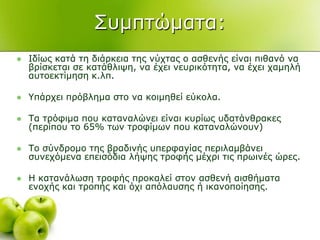 ΢πκπηώκαηα:
 Ιδίσο θαηά ηε δηάξθεηα ηεο λύρηαο ν αζζελήο είλαη πηζαλό λα
βξίζθεηαη ζε θαηάζιηςε, λα έρεη λεπξηθόηεηα, λα έρεη ρακειή
απηνεθηίκεζε θ.ιπ.
 Τπάξρεη πξόβιεκα ζην λα θνηκεζεί εύθνια.
 Σα ηξόθηκα πνπ θαηαλαιώλεη είλαη θπξίσο πδαηάλζξαθεο
(πεξίπνπ ην 65% ησλ ηξνθίκσλ πνπ θαηαλαιώλνπλ)
 Σν ζύλδξνκν ηεο βξαδηλήο ππεξθαγίαο πεξηιακβάλεη
ζπλερόκελα επεηζόδηα ιήςεο ηξνθήο κέρξη ηηο πξσηλέο ώξεο.
 Η θαηαλάισζε ηξνθήο πξνθαιεί ζηνλ αζζελή αηζζήκαηα
ελνρήο θαη ηξνπήο θαη όρη απόιαπζεο ή ηθαλνπνίεζεο.
 