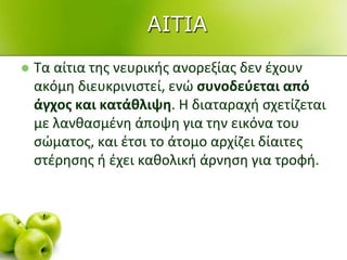  Τα αίτια τθσ νευρικισ ανορεξίασ δεν ζχουν
ακόμθ διευκρινιςτεί, ενϊ συνοδεφεται από
άγχος και κατάθλιψη. Η διαταραχι ςχετίηεται
με λανκαςμζνθ άποψθ για τθν εικόνα του
ςϊματοσ, και ζτςι το άτομο αρχίηει δίαιτεσ
ςτζρθςθσ ι ζχει κακολικι άρνθςθ για τροφι.
ΑΙΣΙΑ
 