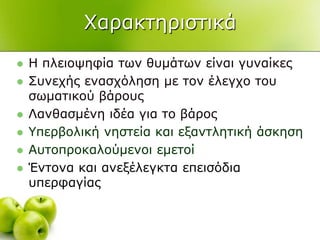 Υαξαθηεξηζηηθά
 Η πιεηνςεθία ησλ ζπκάησλ είλαη γπλαίθεο
 ΢πλερήο ελαζρόιεζε κε ηνλ έιεγρν ηνπ
ζσκαηηθνύ βάξνπο
 Λαλζαζκέλε ηδέα γηα ην βάξνο
 Τπεξβνιηθή λεζηεία θαη εμαληιεηηθή άζθεζε
 Απηνπξνθαινύκελνη εκεηνί
 Έληνλα θαη αλεμέιεγθηα επεηζόδηα
ππεξθαγίαο
 