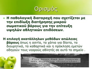 Οξηζκόο
 Η παζνινγηθή δηαηαξαρή πνπ ζρεηίδεηαη κε
ηελ επηδίσμε δηαηήξεζεο κηθξνύ
ζσκαηηθνύ βάξνπο γηα ηελ επίηεπμε
πςειώλ αζιεηηθώλ επηδόζεσλ.
Η επηινγή αθαηάιιεισλ κεζόδσλ απώιεηαο
βάξνπο όπσο ε αζηηία, ηα ράπηα γηα δίαηηα, ηα
δηνπξεηηθά, ηα θαζαξηηθά θαη ε πξόθιεζε εκεηώλ
νδεγνύλ ηνπο λεαξνύο αζιεηέο ζε απηό ην ζεκείν .
 