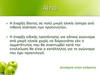 Αίηηα
 Η έλαξμε δίαηηαο ζε πνιύ κηθξή ειηθία ύζηεξα από
πηζαλή ζύζηαζε ησλ πξνπνλεηώλ.
 Η έλαξμε εηδηθήο πξνπόλεζεο γηα θάπνην αγώληζκα
από κηθξή ειηθία ρσξίο λα δηεξεπλάηαη εάλ ν
ζσκαηόηππνο πνπ ζα αλαπηπρζεί θαηά ηελ
ελειηθίσζε ζα είλαη ν θαηάιιεινο γηα ην αγώληζκα
πνπ έρεη πξνεπηιεγεί.
ζπλέρεηα ζηελ επόκελε
 