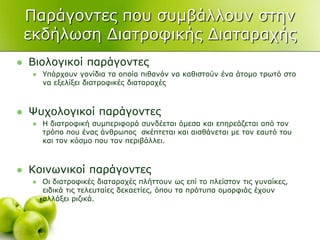 Παξάγνληεο πνπ ζπκβάιινπλ ζηελ
εθδήισζε Γηαηξνθηθήο Γηαηαξαρήο
 Βηνινγηθνί παξάγνληεο
 Τπάξρνπλ γνλίδηα ηα νπνία πηζαλόλ λα θαζηζηνύλ έλα άηνκν ηξσηό ζην
λα εμειίμεη δηαηξνθηθέο δηαηαξαρέο
 Φπρνινγηθνί παξάγνληεο
 Η δηαηξνθηθή ζπκπεξηθνξά ζπλδέεηαη άκεζα θαη επεξεάδεηαη από ηνλ
ηξόπν πνπ έλαο άλζξσπνο ζθέπηεηαη θαη αηζζάλεηαη κε ηνλ εαπηό ηνπ
θαη ηνλ θόζκν πνπ ηνλ πεξηβάιιεη.
 Κνηλσληθνί παξάγνληεο
 Οη δηαηξνθηθέο δηαηαξαρέο πιήηηνπλ σο επί ην πιείζηνλ ηηο γπλαίθεο,
εηδηθά ηηο ηειεπηαίεο δεθαεηίεο, όπνπ ηα πξόηππα νκνξθηάο έρνπλ
αιιάμεη ξηδηθά.
 