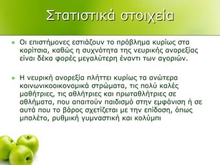 ΢ηαηηζηηθά ζηνηρεία
 Οη επηζηήκνλεο εζηηάδνπλ ην πξόβιεκα θπξίσο ζηα
θνξίηζηα, θαζώο ε ζπρλόηεηα ηεο λεπξηθήο αλνξεμίαο
είλαη δέθα θνξέο κεγαιύηεξε έλαληη ησλ αγνξηώλ.
 Η λεπξηθή αλνξεμία πιήηηεη θπξίσο ηα αλώηεξα
θνηλσληθννηθνλνκηθά ζηξώκαηα, ηηο πνιύ θαιέο
καζήηξηεο, ηηο αζιήηξηεο θαη πξσηαζιήηξηεο ζε
αζιήκαηα, πνπ απαηηνύλ παηδηζκό ζηελ εκθάληζε ή ζε
απηά πνπ ην βάξνο ζρεηίδεηαη κε ηελ επίδνζε, όπσο
κπαιέην, ξπζκηθή γπκλαζηηθή θαη θνιύκπη
 