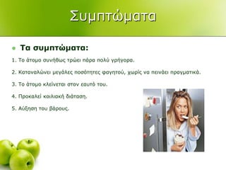 ΢πκπηώκαηα
 Τα ζπκπηώκαηα:
1. Σν άηνκν ζπλήζσο ηξώεη πάξα πνιύ γξήγνξα.
2. Καηαλαιώλεη κεγάιεο πνζόηεηεο θαγεηνύ, ρσξίο λα πεηλάεη πξαγκαηηθά.
3. Σν άηνκν θιείλεηαη ζηνλ εαπηό ηνπ.
4. Πξνθαιεί θνηιηαθή δηάηαζε.
5. Αύμεζε ηνπ βάξνπο.
 