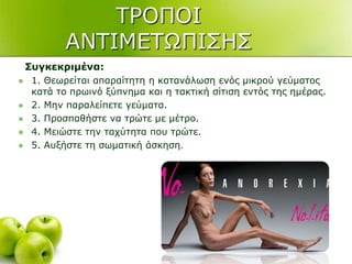 ΣΡΟΠΟΙ
ΑΝΣΙΜΔΣΧΠΙ΢Η΢
Σπγθεθξηκέλα:
 1. Θεσξείηαη απαξαίηεηε ε θαηαλάισζε ελόο κηθξνύ γεύκαηνο
θαηά ην πξσηλό μύπλεκα θαη ε ηαθηηθή ζίηηζε εληόο ηεο εκέξαο.
 2. Μελ παξαιείπεηε γεύκαηα.
 3. Πξνζπαζήζηε λα ηξώηε κε κέηξν.
 4. Μεηώζηε ηελ ηαρύηεηα πνπ ηξώηε.
 5. Απμήζηε ηε ζσκαηηθή άζθεζε.
 