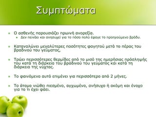 ΢πκπηώκαηα
 Ο αζζελήο παξνπζηάδεη πξσηλή αλνξεμία.
 Γελ πεηλάεη θαη αλεζπρεί γηα ην πόζν πνιύ έθαγε ην πξνεγνύκελν βξάδπ.
 Καηαλαιώλεη κεγαιύηεξεο πνζόηεηεο θαγεηνύ κεηά ην πέξαο ηνπ
βξαδηλνύ ηνπ γεύκαηνο,
 Σξώεη πεξηζζόηεξεο ζεξκίδεο από ην κηζό ηεο εκεξήζηαο πξόζιεςήο
ηνπ θαηά ηε δηάξθεηα ηνπ βξαδηλνύ ηνπ γεύκαηνο θαη θαηά ηε
δηάξθεηα ηεο λύρηαο.
 Σν θαηλόκελν απηό επηκέλεη γηα πεξηζζόηεξν από 2 κήλεο.
 Σν άηνκν ληώζεη πηεζκέλν, αγρσκέλν, αλήζπρν ή αθόκε θαη έλνρν
γηα ην ηη έρεη θάεη.
 