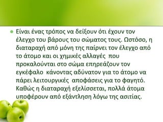  Είναι ζνασ τρόποσ να δείξουν ότι ζχουν τον
ζλεγχο του βάρουσ του ςϊματοσ τουσ. Ωςτόςο, θ
διαταραχι από μόνθ τθσ παίρνει τον ζλεγχο από
το άτομο και οι χθμικζσ αλλαγζσ που
προκαλοφνται ςτο ςϊμα επθρεάηουν τον
εγκζφαλο κάνοντασ αδφνατον για το άτομο να
πάρει λειτουργικζσ αποφάςεισ για το φαγθτό.
Κακϊσ θ διαταραχι εξελίςςεται, πολλά άτομα
υποφζρουν από εξάντλθςθ λόγω τθσ αςιτίασ.
 