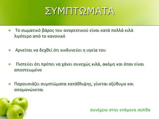  Το ςωματικό βάροσ του ανορεκτικοφ είναι κατά πολλά κιλά
λιγότερο από το κανονικό
 Αρνείται να δεχκεί ότι κινδυνεφει θ υγεία του
 Πιςτεφει ότι πρζπει να χάνει ςυνεχϊσ κιλά, ακόμθ και όταν είναι
αποςτεωμζνο
 Παρουςιάηει ςυμπτϊματα κατάκλιψθσ, γίνεται οξφκυμο και
απομονϊνεται
ζπλέρεηα ζηελ επόκελε ζειίδα
΢ΤΜΠΣΧΜΑΣΑ
 