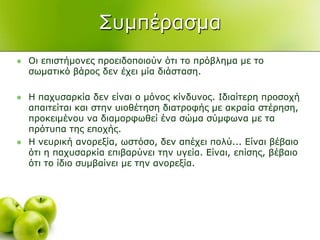΢πκπέξαζκα
 Οη επηζηήκνλεο πξνεηδνπνηνύλ όηη ην πξόβιεκα κε ην
ζσκαηηθό βάξνο δελ έρεη κία δηάζηαζε.
 Η παρπζαξθία δελ είλαη ν κόλνο θίλδπλνο. Ιδηαίηεξε πξνζνρή
απαηηείηαη θαη ζηελ πηνζέηεζε δηαηξνθήο κε αθξαία ζηέξεζε,
πξνθεηκέλνπ λα δηακνξθσζεί έλα ζώκα ζύκθσλα κε ηα
πξόηππα ηεο επνρήο.
 Η λεπξηθή αλνξεμία, σζηόζν, δελ απέρεη πνιύ... Δίλαη βέβαην
όηη ε παρπζαξθία επηβαξύλεη ηελ πγεία. Δίλαη, επίζεο, βέβαην
όηη ην ίδην ζπκβαίλεη κε ηελ αλνξεμία.
 