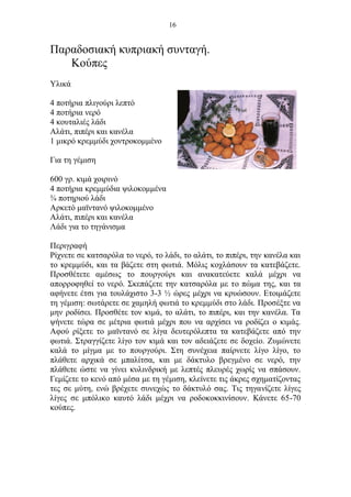 16
Παραδοσιακή κυπριακή συνταγή.
Κούπες
Υλικά
4 ποτήρια πλιγούρι λεπτό
4 ποτήρια νερό
4 κουταλιές λάδι
Αλάτι, πιπέρι και κανέλα
1 μικρό κρεμμύδι χοντροκομμένο
Για τη γέμιση
600 γρ. κιμά χοιρινό
4 ποτήρια κρεμμύδια ψιλοκομμένα
¾ ποτηριού λάδι
Αρκετό μαϊντανό ψιλοκομμένο
Αλάτι, πιπέρι και κανέλα
Λάδι για το τηγάνισμα
Περιγραφή
Ρίχνετε σε κατσαρόλα το νερό, το λάδι, το αλάτι, το πιπέρι, την κανέλα και
το κρεμμύδι, και τα βάζετε στη φωτιά. Μόλις κοχλάσουν τα κατεβάζετε.
Προσθέτετε αμέσως το πουργούρι και ανακατεύετε καλά μέχρι να
απορροφηθεί το νερό. Σκεπάζετε την κατσαρόλα με το πώμα της, και τα
αφήνετε έτσι για τουλάχιστο 3-3 ½ ώρες μέχρι να κρυώσουν. Ετοιμάζετε
τη γέμιση: σωτάρετε σε χαμηλή φωτιά το κρεμμύδι στο λάδι. Προσέξτε να
μην ροδίσει. Προσθέτε τον κιμά, το αλάτι, το πιπέρι, και την κανέλα. Τα
ψήνετε τώρα σε μέτρια φωτιά μέχρι που να αρχίσει να ροδίζει ο κιμάς.
Αφού ρίξετε το μαϊντανό σε λίγα δευτερόλεπτα τα κατεβάζετε από την
φωτιά. Στραγγίζετε λίγο τον κιμά και τον αδειάζετε σε δοχείο. Ζυμώνετε
καλά το μίγμα με το πουργούρι. Στη συνέχεια παίρνετε λίγο λίγο, το
πλάθετε αρχικά σε μπαλίτσα, και με δάκτυλο βρεγμένο σε νερό, την
πλάθετε ώστε να γίνει κυλινδρική με λεπτές πλευρές χωρίς να σπάσουν.
Γεμίζετε το κενό από μέσα με τη γέμιση, κλείνετε τις άκρες σχηματίζοντας
τες σε μύτη, ενώ βρέχετε συνεχώς το δάκτυλό σας. Τις τηγανίζετε λίγες
λίγες σε μπόλικο καυτό λάδι μέχρι να ροδοκοκκινίσουν. Κάνετε 65-70
κούπες.
 