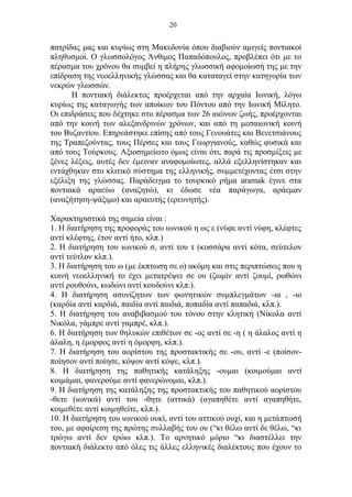 20
πατρίδας μας και κυρίως στη Μακεδονία όπου διαβιούν αμιγείς ποντιακοί
πληθυσμοί. Ο γλωσσολόγος Άνθιμος Παπαδόπουλος, προβλέπει ότι με το
πέρασμα του χρόνου θα συμβεί η πλήρης γλωσσική αφομοίωσή της με την
επίδραση της νεοελληνικής γλώσσας και θα καταταγεί στην κατηγορία των
νεκρών γλωσσών.
Η ποντιακή διάλεκτος προέρχεται από την αρχαία Ιωνική, λόγω
κυρίως της καταγωγής των αποίκων του Πόντου από την Ιωνική Μίλητο.
Οι επιδράσεις που δέχτηκε στο πέρασμα των 26 αιώνων ζωής, προέρχονται
από την κοινή των αλεξανδρινών χρόνων, και από τη μεσαιωνική κοινή
του Βυζαντίου. Επηρεάστηκε επίσης από τους Γενουάτες και Βενετσιάνους
της Τραπεζούντας, τους Πέρσες και τους Γεωργιανούς, καθώς φυσικά και
από τους Τούρκους. Αξιοσημείωτο όμως είναι ότι, παρά τις προσμίξεις με
ξένες λέξεις, αυτές δεν έμειναν αναφομοίωτες, αλλά εξελληνίστηκαν και
εντάχθηκαν στο κλιτικό σύστημα της ελληνικής, συμμετέχοντας έτσι στην
εξέλιξη της γλώσσας. Παράδειγμα το τουρκικό ρήμα aramak έγινε στα
ποντιακά αραεύω (αναζητώ), κι έδωσε νέα παράγωγα, αράεμαν
(αναζήτηση-ψάξιμο) και αραευτής (ερευνητής).
Χαρακτηριστικά της σημεία είναι :
1. Η διατήρηση της προφοράς του ιωνικού η ως ε (νύφε αvτί νύφη, κλέφτες
αντί κλέφτης, έτον αντί ήτο, κλπ.)
2. Η διατήρηση του ιωνικού σ, αντί του τ (κοσσάρα αντί κότα, σεύτελον
αντί τεύτλον κλπ.).
3. Η διατήρηση του ω (με έκπτωση σε ο) ακόμη και στις περιπτώσεις που η
κοινή νεοελληνική το έχει μετατρέψει σε ου (ζωμίν αντί ζουμί, ρωθώνι
αντί ρουθούνι, κωδώνι αντί κουδούνι κλπ.).
4. Η διατήρηση ασυνίζητων των φωνητικών συμπλεγμάτων -ια , -ιο
(καρδία αντί καρδιά, παιδία αντί παιδιά, ποπαδία αντί παπαδιά, κλπ.).
5. Η διατήρηση του αναβιβασμού του τόνου στην κλητική (Νίκολα αντί
Νικόλα, γάμπρε αντί γαμπρέ, κλπ.).
6. Η διατήρηση των θηλυκών επιθέτων σε -ος αντί σε -η ( η άλαλος αντί η
άλαλη, η έμορφος αντί η όμορφη, κλπ.).
7. Η διατήρηση του αορίστου της προστακτικής σε -ου, αντί -ε (ποίσον-
ποίησον αντί ποίησε, κόψον αντί κόψε, κλπ.).
8. Η διατήρηση της παθητικής κατάληξης -ουμαι (κοιμούμαι αντί
κοιμάμαι, φανερούμε αντί φανερώνομαι, κλπ.).
9. Η διατήρηση της κατάληξης της προστακτικής του παθητικού αορίστου
-θετε (ιωνικά) αντί του -θητε (αττικά) (αγαπηθέτε αντί αγαπηθήτε,
κοιμεθέτε αντί κοιμηθείτε, κλπ.).
10. Η διατήρηση του ιωνικού ουκί, αντί του αττικού ουχί, και η μετάπτωσή
του, με αφαίρεση της πρώτης συλλαβής του ου (“κι θέλω αντί δε θέλω, “κι
τρώγω αντί δεν τρώω κλπ.). Το αρνητικό μόριο “κι διαστέλλει την
ποντιακή διάλεκτο από όλες τις άλλες ελληνικές διαλέκτους που έχουν το
 