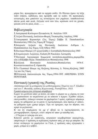 21
μόριο δεν, προερχόμενο από το αρχαίο ουδέν. Οι Πόντιοι έχουν τη λέξη
τιδέν (τίποτε, καθόλου), που προήλθε από το ουδέν. Οι προσωπικές
αντωνυμίες που μπαίνουν ως αντικείμενα των ρημάτων, τοποθετούνται
πάντα μετά από αυτά. (λέγωσε αντί σου λέω, κρούωσε αντί σε χτυπώ,
φιλώσε αντί σε φιλώ, κλπ)…….
Βιβλιογραφία
1.Λαογραφικά Κοτύωρων-Ξενοφώντα, Κ. Ακόγλου 1939
2.Λεξικό Ποντιακής Διαλέκτου-Θωμάς Τσοπουρίδης Απρίλιος 1998
3.Λαογραφικά Καρακούρτ (2ος Τόμος) Σάββα Π. Παπαδοπούλου
Θεσσαλονίκη 1986 (1ος Τόμος-Β' Τεύχος)
4.Ιστορικόν Λεξικόν της Ποντιακής Διαλέκτου Ανθίμου Α.
Παπαδοπούλου 2ος Τόμος Α-Ω Αθήνα 1961
5.Ποντιακό Θέατρο (15 έργα) Στάθη Ι. Ευσταθιάδη Θεσσαλονίκη 1985
6.Ετυμολογικόν Λεξιλόγιο, Έκδοση Β'-Νικολάου Λατταρίδη
7.Ποντιακά Λαογραφικά Συμμεικτά (ανέκδοτα,παραδόσεις,παραμύθια
κλπ.) (ΙΙ)Σάββα Πορφ. Παπαδόπουλου Θεσσαλονίκη 1998
8.Συλλογή Ποντιακών Ανέκδοτων,Θεσσαλονίκη 1976-Γ.
Κωνσταντινοπούλου-Σ. Ορφανίδη
9.Το Γλωσσικό Ιδίωμα της Κοζάνης Κώνστας Δ. Ντίνας-Κοζάνης 2005
1ος και 2ος Τόμος
10.Ελληνική Διαλεκτολογία 4ος Τόμος,1994-1995 ΑΦΙΕΡΩΜΑ ΣΤΗΝ
ΠΟΝΤΙΑΚΗ.
Πoντιακή (γραπτή) της Ρωσίας
Aπόσπασμα από τη μετάφραση τoυ μυθιστoρήματoς Tσιμέντo τoυ F. Gladkov
από τoν Γ. Φωτιάδη, εκδόσεις Koμoυνιστής, Poστόβ/Nτoν, 1933.
Γραπτό κείμενo (σε ελληνικό αλφάβητo)
Eςιρεν τo ςςινέλνατ απαν ςo πετoν, αλ απαν τι ςύμκαν κε ςι ςύμκας τo γιαν
τo ςτρατιoτικoν τo καςκέτoνατ με τo κόκινoν τ άςτρεν. Eςτάθεν oλίγoν,
επετςυνκόθεν, ελάικςεν ανκεκα τα χαμλαμένα τ' oμίατ, εςπόνκςεν κάμπoςα
φoρας τα ιρδόματατ με τo μανικ τι γιμναςτέρκαςατ, αλα όφελoς κ' επίκεν,
τα ιρδόματα κςαν ςςιπυρ τρέχνε. Tερι τιν oρτιμιαν, τερι τιν πόρταν, ντo
κριφτ τo μιςτικoνατ.
K' εκι πυ ετιμάςςκετε να ςιρ κ' εβγαλ κε τι γιμναςτέρκανατ, πυ
ςτεναχoρέβιατoν, έτρικςεν, ενίεν ι πόρτα κι' απαν ςo κατoθιρ ατε.
- I Tαςςκα εν γιόκςαμ ατε κεν;
Kόκινoν μαντιλ ςo κιφάλνατς, αγυριακoν κoςoβoρότκαν φoρεμέντςα,
επαρένικςεν τ' oμάτιατς κι αςάλεφτoς τερίατoν απες ςιν πιςτ με απoρίαν. Kι
όνταν αντίκριςεν τo χαμόγελoν τo Γλεπ, ς' oμάτιατς απες εζoγραφίεν ι
χαρά, ςινάμα κε o φόβoν.
 