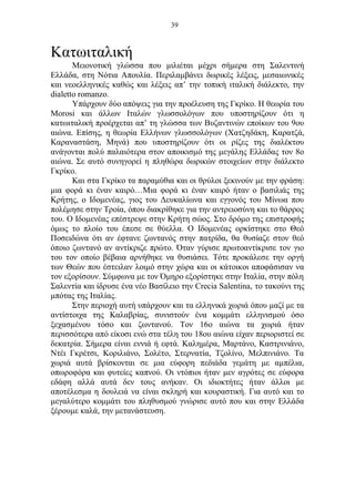 39
Κατωιταλική
Μειονοτική γλώσσα που μιλιέται μέχρι σήμερα στη Σαλεντινή
Ελλάδα, στη Νότια Απουλία. Περιλαμβάνει δωρικές λέξεις, μεσαιωνικές
και νεοελληνικές καθώς και λέξεις απ’ την τοπική ιταλική διάλεκτο, την
dialetto romanzo.
Υπάρχουν δύο απόψεις για την προέλευση της Γκρίκο. Η θεωρία του
Morosi και άλλων Ιταλών γλωσσολόγων που υποστηρίζουν ότι η
κατωιταλική προέρχεται απ’ τη γλώσσα των Βυζαντινών εποίκων του 9ου
αιώνα. Επίσης, η θεωρία Ελλήνων γλωσσολόγων (Χατζηδάκη, Καρατζά,
Καραναστάση, Μηνά) που υποστηρίζουν ότι οι ρίζες της διαλέκτου
ανάγονται πολύ παλαιότερα στον αποικισμό της μεγάλης Ελλάδας τον 8ο
αιώνα. Σε αυτό συνηγορεί η πληθώρα δωρικών στοιχείων στην διάλεκτο
Γκρίκο.
Και στα Γκρίκο τα παραμύθια και οι θρύλοι ξεκινούν με την φράση:
μια φορά κι έναν καιρό…Μια φορά κι έναν καιρό ήταν ο βασιλιάς της
Κρήτης, ο Ιδομενέας, γιος του Δευκαλίωνα και εγγονός του Μίνωα που
πολέμησε στην Τροία, όπου διακρίθηκε για την αντρειοσύνη και το θάρρος
του. Ο Ιδομενέας επέστρεψε στην Κρήτη σώος. Στο δρόμο της επιστροφής
όμως το πλοίο του έπεσε σε θύελλα. Ο Ιδομενέας ορκίστηκε στο Θεό
Ποσειδώνα ότι αν έφτανε ζωντανός στην πατρίδα, θα θυσίαζε στον θεό
όποιο ζωντανό αν αντίκριζε πρώτο. Όταν γύρισε πρωτοαντίκρισε τον γιο
του τον οποίο βέβαια αρνήθηκε να θυσιάσει. Τότε προκάλεσε την οργή
των Θεών που έστειλαν λοιμό στην χώρα και οι κάτοικοι αποφάσισαν να
τον εξορίσουν. Σύμφωνα με τον Όμηρο εξορίστηκε στην Ιταλία, στην πόλη
Σαλεντία και ίδρυσε ένα νέο Βασίλειο την Crecia Salentina, το τακούνι της
μπότας της Ιταλίας.
Στην περιοχή αυτή υπάρχουν και τα ελληνικά χωριά όπου μαζί με τα
αντίστοιχα της Καλαβρίας, συνιστούν ένα κομμάτι ελληνισμού όσο
ξεχασμένου τόσο και ζωντανού. Τον 16ο αιώνα τα χωριά ήταν
περισσότερα από είκοσι ενώ στα τέλη του 18ου αιώνα είχαν περιοριστεί σε
δεκατρία. Σήμερα είναι εννιά ή εφτά. Καλημέρα, Μαρτάνο, Καστρινιάνο,
Ντέι Γκρέτσι, Κοριλιάνο, Σολέτο, Στερνατία, Τζολίνο, Μελπινιάνο. Τα
χωριά αυτά βρίσκονται σε μια εύφορη πεδιάδα γεμάτη με αμπέλια,
οπωροφόρα και φυτείες καπνού. Οι ντόπιοι ήταν μεν αγρότες σε εύφορα
εδάφη αλλά αυτά δεν τους ανήκαν. Οι ιδιοκτήτες ήταν άλλοι με
αποτέλεσμα η δουλειά να είναι σκληρή και κουραστική. Για αυτό και το
μεγαλύτερο κομμάτι του πληθυσμού γνώρισε αυτό που και στην Ελλάδα
ξέρουμε καλά, την μετανάστευση.
 