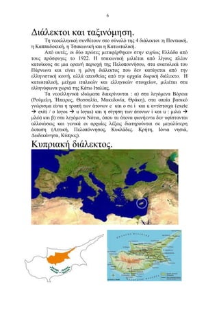 6
Διάλεκτοι και ταξινόμηση.
Τη νεοελληνική συνθέτουν στο σύνολό της 4 διάλεκτοι :η Ποντιακή,
η Καππαδοκική, η Τσακωνική και η Κατωιταλική.
Από αυτές, οι δύο πρώτες μεταφέρθηκαν στην κυρίως Ελλάδα από
τους πρόσφυγες το 1922. Η τσακωνική μιλιέται από λίγους πλέον
κατοίκους σε μια ορεινή περιοχή της Πελοποννήσου, στα ανατολικά του
Πάρνωνα και είναι η μόνη διάλεκτος που δεν κατάγεται από την
ελληνιστική κοινή, αλλά απευθείας από την αρχαία δωρική διάλεκτο. Η
κατωιταλική, μείγμα ιταλικών και ελληνικών στοιχείων, μιλιέται στα
ελληνόφωνα χωριά της Κάτω Ιταλίας.
Τα νεοελληνικά ιδιώματα διακρίνονται : α) στα λεγόμενα Βόρεια
(Ρούμελη, Ήπειρος, Θεσσαλία, Μακεδονία, Θράκη), στα οποία βασικό
γνώρισμα είναι η τροπή των άτονων e και ο σε i και u αντίστοιχα (exete
 exiti / ο loγos  u loγus) και η σίγηση των άτονων i και u : μιλώ 
μλώ) και β) στα λεγόμενα Νότια, όπου τα άτονα φωνήεντα δεν υφίστανται
αλλοιώσεις και γενικά οι αρχαίες λέξεις διατηρούνται σε μεγαλύτερη
έκταση (Αττική, Πελοπόννησος, Κυκλάδες. Κρήτη, Ιόνια νησιά,
Δωδεκάνησα, Κύπρος).
Κυπριακή διάλεκτος.
 