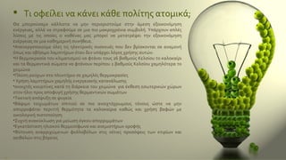 14
 Τι οφείλει να κάνει κάθε πολίτης ατομικά;
Θα μπορούσαμε κάλλιστα να μην περιοριστούμε στην άμεση εξοικονόμηση
ενέργειας, αλλά να στραφούμε σε μια πιο μακροχρόνια συμβολή. Υπάρχουν απλές
λύσεις με τις οποίες ο καθένας μας μπορεί να μετατρέψει την εξοικονόμηση
ενέργειας σε μια καθημερινή συνήθεια.
•Απενεργοποιούμε όλες τις ηλεκτρικές συσκευές που δεν βρίσκονται σε αναμονή
όπως και σβήσιμο λαμπτήρων όταν δεν υπάρχει λόγος χρήσης αυτών.
•Η θερμοκρασία του κλιματισμού να φτάνει τους 26 βαθμούς Κελσίου το καλοκαίρι
και τα θερμαντικά σώματα να φτάνουν περίπου 2 βαθμούς Κελσίου χαμηλότερα το
χειμώνα
•Πλύση ρούχων στο πλυντήριο σε χαμηλές θερμοκρασίες
• Χρήση λαμπτήρων χαμηλής ενεργειακής κατανάλωσης
•ανοιχτές κουρτίνες κατά τη διάρκεια του χειμώνα για έκθεση εσωτερικών χώρων
στον ήλιο προς αποφυγή χρήσης θερμαντικών σωμάτων
•Τακτική απόψυξη σε ψυγεία
•Βάψιμο τοιχωμάτων σπιτιού σε πιο ανοιχτόχρωμους τόνους ώστε να μην
απορροφάται περιττή θερμότητα τα καλοκαίρια καθώς και χρήση βαφών με
οικολογική πιστοποίηση
•Συχνή ανακύκλωση για μείωση όγκου απορριμμάτων
•Εγκατάσταση ηλιακού θερμοσίφωνα και ανεμιστήρων οροφής
•Φύτευση αναρριχώμενων φυλλοβόλων στις νότιες προσόψεις των κτιρίων και
αειθαλών στις βόρειες
 