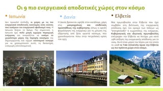 Οι 9 πιο ενεργειακά αποδοτικές χώρες στον κόσμο
2
 Ιαπωνία
Δεν προκαλεί έκπληξη, οι χώρες με τις πιο
ενεργειακά αποδοτικές οικονομίες είναι εκείνες
που εισάγουν τον ενεργειακό εφοδιασμό τους. Η
Ιαπωνία δείχνει το δρόμο. Πιο σημαντικό, η
Ιαπωνία έχει πολύ μικρή εγχώρια παραγωγή
ενέργειας και αναγκάζεται να εισάγει το
μεγαλύτερο μέρος της παροχής καυσίμου της
δημιουργώντας ένα ισχυρό οικονομικό κίνητρο
για να χρησιμοποιούν αυτές τις δαπανηρές
εισαγωγές αποτελεσματικά.
 Δανία
Η Δανία βρίσκεται υψηλά στον κατάλογο, χάρη
στις μακροχρόνιες και επιθετικές
προσπάθειες της κυβέρνησης (όπως η υψηλή
φορολόγηση της ενέργειας) για τη μείωση της
εξάρτησης από ξένα ορυκτά καύσιμα, που
χρονολογούνται πίσω στην πετρελαϊκή κρίση
του 1973.
 Ελβετία
Μια πρωτοβουλία στην Ελβετία που έχει
συμβάλει στη βελτίωση της ενεργειακής
απόδοσης έχει τον ορισμό των πόλεων ως
"energiestadts" ή κωμοπόλεις της ενέργειας.
Κυβερνητικές και ιδιωτικές πρωτοβουλίες
επέτρεψαν την Ελβετία να πετύχει μια κατά
29% αύξηση της ενεργειακής απόδοσης για το
2004. Αυτό είναι μέρος του λόγου για τον οποίο
το 2008 το Yale University όρισε την Ελβετία
ως πιο πράσινη χώρα στον κόσμο.
 