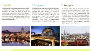 4
 Ιταλία
Όπως πολλές ενεργειακά αποδοτικές χώρες,
η Ιταλία έχει λίγους εγχώριους πόρους.
Επιπλέον, η χώρα δεν ήταν σε θέση να
εγκαταστήσει αρκετή ηλεκτρική ενέργεια για να
ικανοποιήσει τη ζήτηση, αναγκάζοντας τη χώρα
να εισάγει ακριβό ηλεκτρικό ρεύμα. Από το
1991, όμως, η κυβέρνηση επικεντρώθηκε στην
ενεργειακή απόδοση.
 Γερμανία
Η Γερμανία έχει μεγάλα αποθέματα άνθρακα,
επιτρέποντας την παραγωγή περισσότερης
ενέργειας από τους γείτονες της, ωστόσο η
βαθμολογία της είναι χαμηλότερη σε σχέση με
τις άλλες ευρωπαϊκές χώρες. Η θέση της στη
λίστα μπορεί επίσης να αποδοθεί στην
ανάπτυξη των ανανεώσιμων πηγών
ενέργειας, αφού είναι ο μεγαλύτερος
παραγωγός στον κόσμο αιολικής ενέργειας.
 Αυστρία
Η Αυστρία όπως και η Γερμανία έχει πιο
ενεργειακά αποδοτικούς γείτονες . Όμως, ενώ η
Γερμανία έχει το πράσινο πλεονέκτημα της
αιολικής ενέργειας, το πλεονέκτημα της
Αυστρίας είναι η υδροηλεκτρική ενέργεια.
Σχεδόν το ήμισυ της ηλεκτρικής ενέργειας της
χώρας προέρχεται από υδροηλεκτρικούς
σταθμούς και σύμφωνα με τον Περιβαλλοντική
Δείκτη Απόδοσης, η Αυστρία είναι η έκτη πιο
πράσινη χώρα του κόσμου.
 