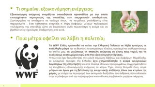  Τι σημαίνει εξοικονόμηση ενέργειας;
6
Εξοικονόμηση ενέργειας ονομάζεται οποιαδήποτε προσπάθεια με την οποία
επιτυγχάνεται περιορισμός της σπατάλης των ενεργειακών αποθεμάτων.
Συγκεκριμένα τα αποθέματα σε καύσιμα όπως σε πετρέλαιο, γαιάνθρακες είναι
περιορισμένα . Έτσι καθίσταται αναγκαία η λήψη διαφόρων μέτρων περιορισμού
τουλάχιστον της σπατάλης ώστε να διαρκέσουν αυτά περισσότερο ή ακόμα και να
βρεθούν νέες τεχνολογίες απεξάρτησης από αυτά.
 Ποια μέτρα οφείλει να λάβει η πολιτεία;
Το WWF Ελλάς προσπαθεί να πιέσει την Ελληνική Πολιτεία να λάβει εγκαίρως τα
κατάλληλα μέτρα και να θεσπίσει το απαραίτητο πλαίσιο, προκειμένου να θωρακίσουμε
τα σπίτια μας, να μειώσουμε τη σπατάλη ενέργειας σε όλους τους τομείς και να
κερδίσουμε εκατομμύρια ευρώ από την εξοικονόμηση ενέργειας.
Η πολιτεία έχει θεσμοθετήσει την ειδική σήμανση λεβήτων και διαφόρων. Παράλληλα,
σε ορισμένες περιοχές της Ελλάδας έχει χρηματοδοτηθεί η αγορά ενεργειακών
λαμπτήρων (πχ στην Κρήτη) και στα πλαίσια εθνικών προγραμμάτων συγχρηματοδοτεί
τις επεμβάσεις εξοικονόμησης ενέργειας σε κτίρια. Έχει, επίσης θεσμοθετήσει, σειρά
μέτρων και όρων για τη βελτίωση της ενεργειακής απόδοσης όλων των κτιρίων της
χώρας, µε στόχο τον περιορισμό των εκπομπών διοξειδίου του άνθρακα, που εκλύονται
στην ατμόσφαιρα από την παραγωγή και κατανάλωση συμβατικών μορφών ενέργειας
 