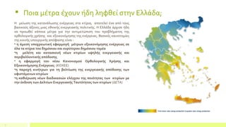 7
Η μείωση της κατανάλωσης ενέργειας στα κτίρια, αποτελεί ένα από τους
βασικούς άξονες μιας εθνικής ενεργειακής πολιτικής. Η Ελλάδα άρχισε ήδη
να προωθεί κάποια μέτρα για την αντιμετώπιση του προβλήματος της
ορθολογικής χρήσης και εξοικονόμησης της ενέργειας. Βασικές καινοτομίες
της κοινής υπουργικής απόφασης είναι :
• η άμεση υποχρεωτική εφαρμογή μέτρων εξοικονόμησης ενέργειας σε
όλα τα κτίρια του δημόσιου και ευρύτερου δημόσιου τομέα
•η μελέτη και κατασκευή νέων κτιρίων υψηλής ενεργειακής και
περιβαλλοντικής απόδοσης
• η εφαρμογή του νέου Κανονισμού Ορθολογικής Χρήσης και
Εξοικονόμησης Ενέργειας (ΚΟΧΕΕ)
•η παροχή κινήτρων για τη βελτίωση της ενεργειακής απόδοσης των
υφιστάμενων κτιρίων
•η καθιέρωση νέων διαδικασιών ελέγχου της ποιότητας των κτιρίων µε
την έκδοση των Δελτίων Ενεργειακής Ταυτότητας των κτιρίων (ΔΕΤΑ)
 Ποια μέτρα έχουν ήδη ληφθεί στην Ελλάδα;
 