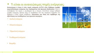 8
Ανανεώσιμες ή ήπιες ή νέες πηγές ενέργειας (Α.Π.Ε) είναι διάφορες μορφές
εκμεταλλεύσιμης ενέργειας που προέρχονται από φυσικές διαδικασίες, όπως η
κυκλοφορία του νερού, η γεωθερμία και ο άνεμος. Αποτελούν ακόμα καθαρές
μορφές ενέργειας, φιλικές προς το περιβάλλον που δεν παράγουν διοξείδιο του
άνθρακα ή άλλα τοξικά απόβλητα. Αποτελούν μια λύση στο πρόβλημα της
εξάντλησης των αποθεμάτων των ορυκτών καυσίμων.
 Τι είναι οι ανανεώσιμες πηγές ενέργειας;
• Αιολική ενέργεια
• Ηλιακή ενέργεια
• Υδραυλική ενέργεια
• Βιομάζα
• Γεωθερμική ενέργεια
 